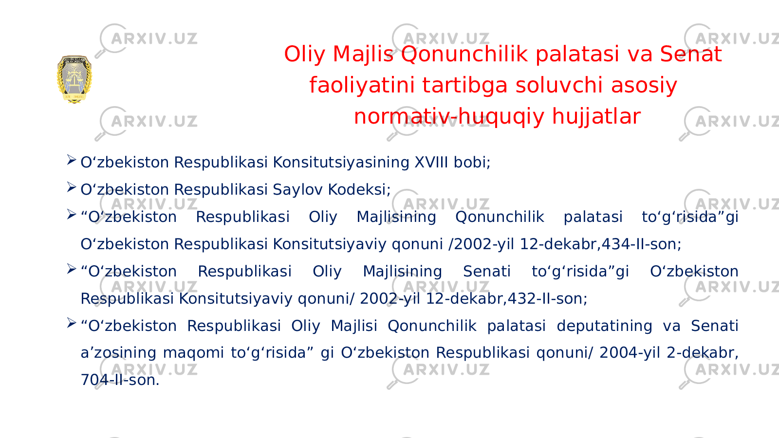 Oliy Majlis Qonunchilik palatasi va Senat faoliyatini tartibga soluvchi asosiy normativ-huquqiy hujjatlar  O‘zbekiston Respublikasi Konsitutsiyasining XVIII bobi;  O‘zbekiston Respublikasi Saylov Kodeksi;  “ O‘zbekiston Respublikasi Oliy Majlisining Qonunchilik palatasi to‘g‘risida”gi O‘zbekiston Respublikasi Konsitutsiyaviy qonuni / 2002-yil 12-dekabr, 434-II-son;  “ O‘zbekiston Respublikasi Oliy Majlisining Senati to‘g‘risida”gi O‘zbekiston Respublikasi Konsitutsiyaviy qonuni/ 2002-yil 12-dekabr, 432-II-son;  “ O‘zbekiston Respublikasi Oliy Majlisi Qonunchilik palatasi deputatining va Senati a’zosining maqomi to‘g‘risida” gi O‘zbekiston Respublikasi qonuni/ 2004-yil 2-dekabr, 704-II-son. 