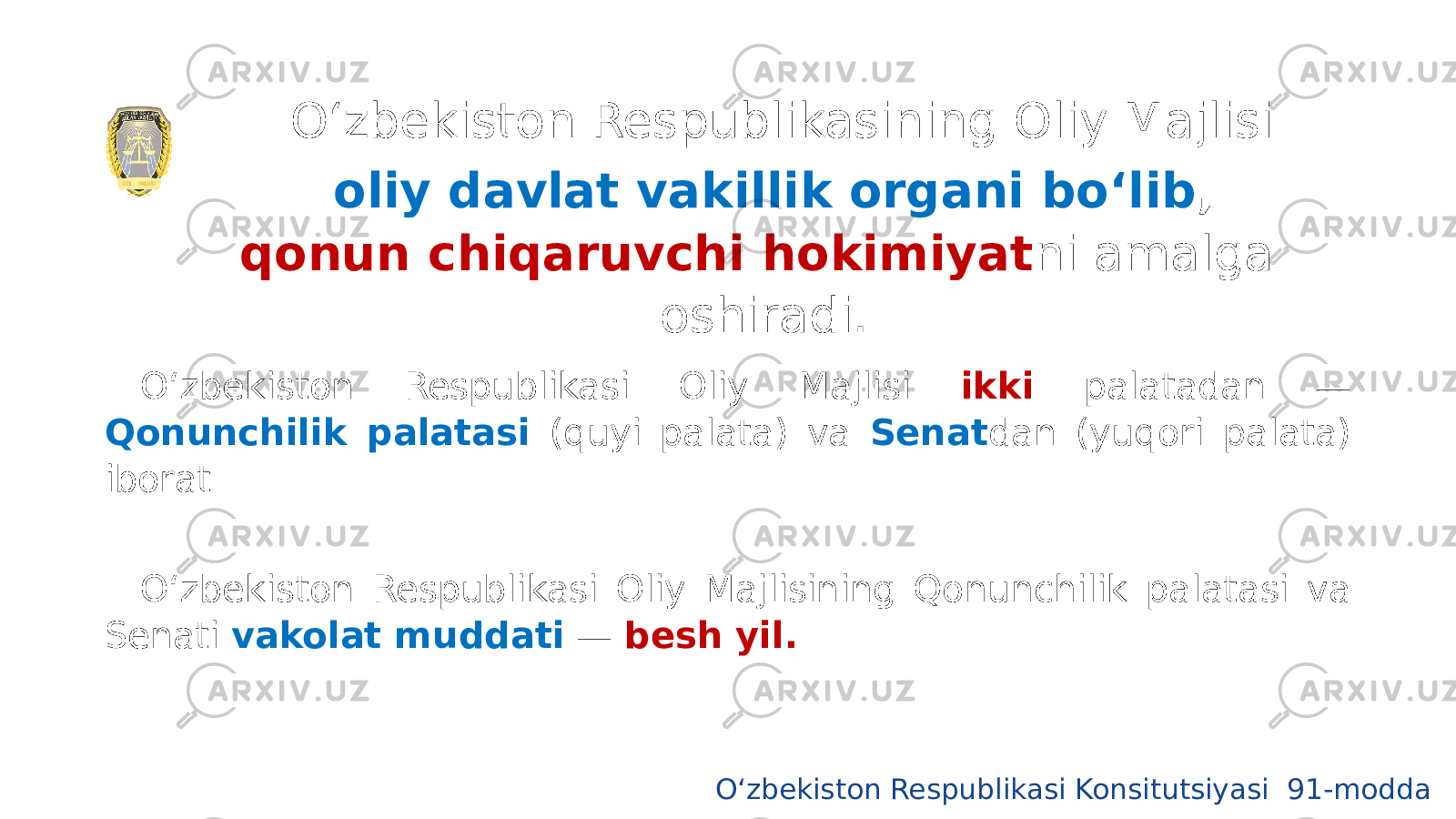 O‘zbekiston Respublikasining Oliy Majlisi oliy davlat vakillik organi bo‘lib , qonun chiqaruvchi hokimiyat ni amalga oshiradi. O‘zbekiston Respublikasi Oliy Majlisi ikki palatadan — Qonunchilik palatasi (quyi palata) va Senat dan (yuqori palata) iborat. O‘zbekiston Respublikasi Oliy Majlisining Qonunchilik palatasi va Senati vakolat muddati — besh yil. O‘zbekiston Respublikasi Konsitutsiyasi 91-modda 