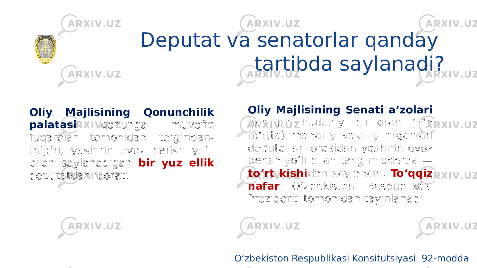 Deputat va senatorlar qanday tartibda saylanadi? Oliy Majlisining Qonunchilik palatasi qonunga muvofiq fuqarolar tomonidan to‘g‘ridan- to‘g‘ri, yashirin ovoz berish yo‘li bilan saylanadigan bir yuz ellik deputatdan iborat. Oliy Majlisining Senati a’zolari har bir hududiy birlikdan (o‘n to‘rtta) mahalliy vakilliy organlari deputatlari orasidan yashirin ovoz berish yo‘li bilan teng miqdorda — to‘rt kishi dan saylanadi. To‘qqiz nafar O‘zbekiston Respublikasi Prezidenti tomonidan tayinlanadi. O‘zbekiston Respublikasi Konsitutsiyasi 92-modda 