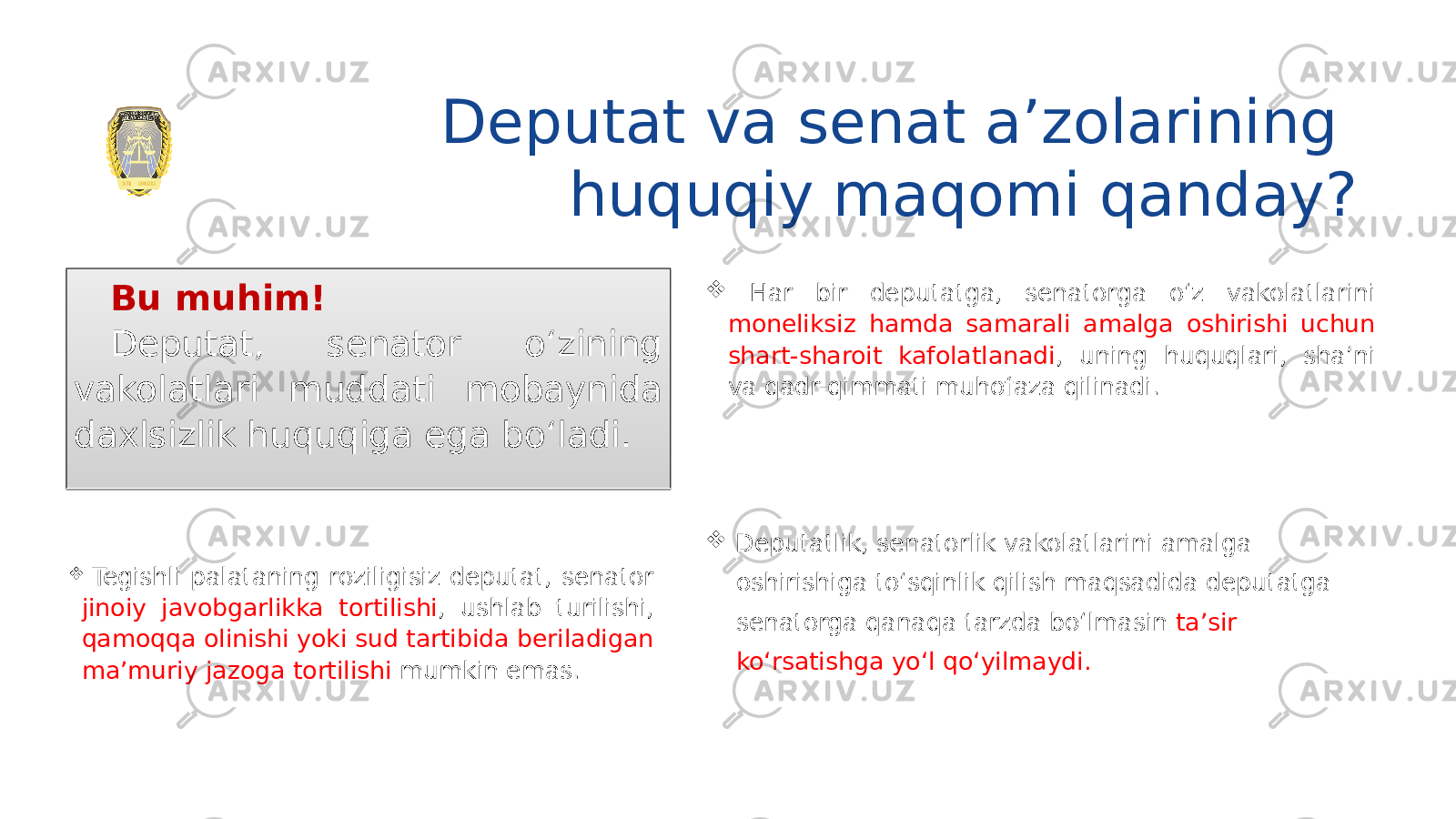 Deputat va senat a’zolarining huquqiy maqomi qanday? Bu muhim! Deputat, senator o‘zining vakolatlari muddati mobaynida daxlsizlik huquqiga ega bo‘ladi.  Har bir deputatga, senatorga o‘z vakolatlarini moneliksiz hamda samarali amalga oshirishi uchun shart-sharoit kafolatlanadi , uning huquqlari, sha’ni va qadr-qimmati muhofaza qilinadi.  Deputatlik, senatorlik vakolatlarini amalga oshirishiga to‘sqinlik qilish maqsadida deputatga senatorga qanaqa tarzda bo‘lmasin ta’sir ko‘rsatishga yo‘l qo‘yilmaydi. Tegishli palataning roziligisiz deputat, senator jinoiy javobgarlikka tortilishi , ushlab turilishi, qamoqqa olinishi yoki sud tartibida beriladigan ma’muriy jazoga tortilishi mumkin emas. 