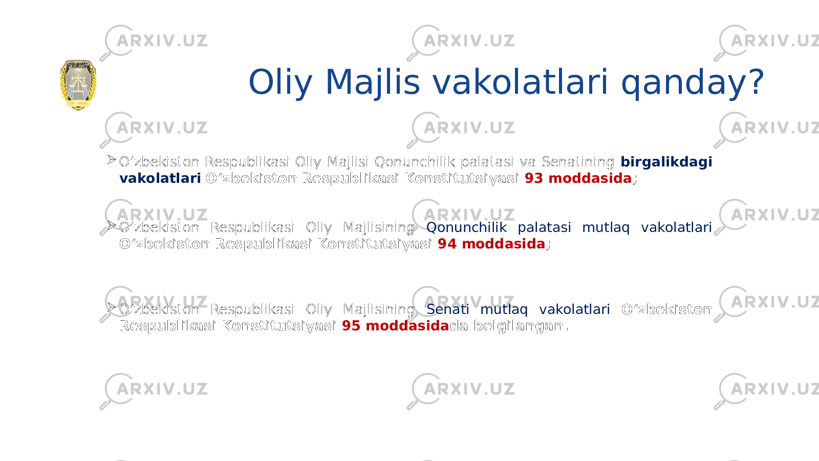 Oliy Majlis vakolatlari qanday?  O‘zbekiston Respublikasi Oliy Majlisi Qonunchilik palatasi va Senatining birgalikdagi vakolatlari O‘zbekiston Respublikasi Konstitutsiyasi 93 moddasida ;  O‘zbekiston Respublikasi Oliy Majlisining Qonunchilik palatasi mutlaq vakolatlari O‘zbekiston Respublikasi Konstitutsiyasi 94 moddasida ;  O‘zbekiston Respublikasi Oliy Majlisining Senati mutlaq vakolatlari O‘zbekiston Respublikasi Konstitutsiyasi 95 moddasida da belgilangan. 