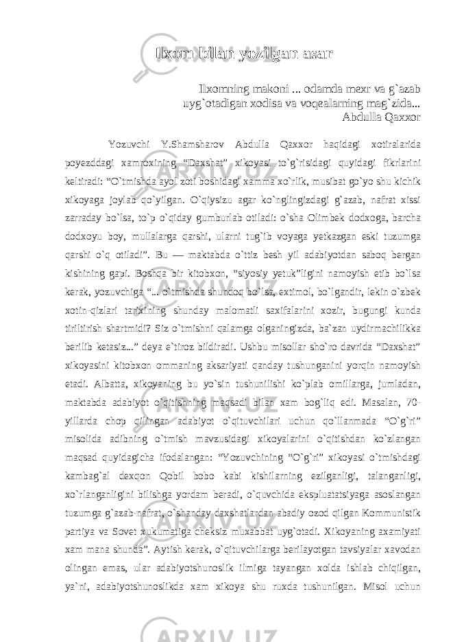 Ilxom bilan yozilgan asar Ilxomning makoni ... odamda mexr va g`azab uyg`otadigan xodisa va voqealarning mag`zida... Abdulla Qaxxor Yozuvchi Y.Shamsharov Abdulla Qaxxor haqidagi xotiralarida poyezddagi xamroxining “Daxshat” xikoyasi to`g`risidagi quyidagi fikrlarini keltiradi: “O`tmishda ayol zoti boshidagi xamma xo`rlik, musibat go`yo shu kichik xikoyaga joylab qo`yilgan. O`qiysizu agar ko`nglingizdagi g`azab, nafrat xissi zarraday bo`lsa, to`p o`qiday gumburlab otiladi: o`sha Olimbek dodxoga, barcha dodxoyu boy, mullalarga qarshi, ularni tug`ib voyaga yetkazgan eski tuzumga qarshi o`q otiladi”. Bu — maktabda o`ttiz besh yil adabiyotdan saboq bergan kishining gapi. Boshqa bir kitobxon, “siyosiy yetuk”ligini namoyish etib bo`lsa kerak, yozuvchiga “... o`tmishda shundoq bo`lsa, extimol, bo`lgandir, lekin o`zbek xotin-qizlari tarixining shunday malomatli saxifalarini xozir, bugungi kunda tiriltirish shartmidi? Siz o`tmishni qalamga olganingizda, ba`zan uydirmachilikka berilib ketasiz...” deya e`tiroz bildiradi. Ushbu misollar sho`ro davrida “Daxshat” xikoyasini kitobxon ommaning aksariyati qanday tushunganini yorqin namoyish etadi. Albatta, xikoyaning bu yo`sin tushunilishi ko`plab omillarga, jumladan, maktabda adabiyot o`qitishning maqsadi bilan xam bog`liq edi. Masalan, 70- yillarda chop qilingan adabiyot o`qituvchilari uchun qo`llanmada “O`g`ri” misolida adibning o`tmish mavzusidagi xikoyalarini o`qitishdan ko`zlangan maqsad quyidagicha ifodalangan: “Yozuvchining “O`g`ri” xikoyasi o`tmishdagi kambag`al dexqon Qobil bobo kabi kishilarning ezilganligi, talanganligi, xo`rlanganligini bilishga yordam beradi, o`quvchida ekspluatatsiyaga asoslangan tuzumga g`azab-nafrat, o`shanday daxshatlardan abadiy ozod qilgan Kommunistik partiya va Sovet xukumatiga cheksiz muxabbat uyg`otadi. Xikoyaning axamiyati xam mana shunda”. Aytish kerak, o`qituvchilarga berilayotgan tavsiyalar xavodan olingan emas, ular adabiyotshunoslik ilmiga tayangan xolda ishlab chiqilgan, ya`ni, adabiyotshunoslikda xam xikoya shu ruxda tushunilgan. Misol uchun 