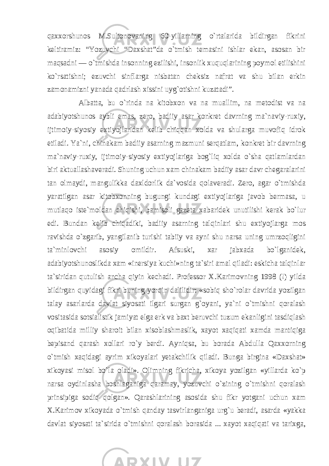 qaxxorshunos M.Sultonovaning 60-yillarning o`rtalarida bildirgan fikrini keltiramiz: “Yozuvchi “Daxshat”da o`tmish temasini ishlar ekan, asosan bir maqsadni — o`tmishda insonning ezilishi, insonlik xuquqlarining poymol etilishini ko`rsatishni; ezuvchi sinflarga nisbatan cheksiz nafrat va shu bilan erkin zamonamizni yanada qadrlash xissini uyg`otishni kuzatadi”. Albatta, bu o`rinda na kitobxon va na muallim, na metodist va na adabiyotshunos aybli emas, zero, badiiy asar konkret davrning ma`naviy-ruxiy, ijtimoiy-siyosiy extiyojlaridan kelib chiqqan xolda va shularga muvofiq idrok etiladi. Ya`ni, chinakam badiiy asarning mazmuni serqatlam, konkret bir davrning ma`naviy-ruxiy, ijtimoiy-siyosiy extiyojlariga bog`liq xolda o`sha qatlamlardan biri aktuallashaveradi. Shuning uchun xam chinakam badiiy asar davr chegaralarini tan olmaydi, mangulikka daxldorlik da`vosida qolaveradi. Zero, agar o`tmishda yaratilgan asar kitobxonning bugungi kundagi extiyojlariga javob bermasa, u mutlaqo iste`moldan chiqishi, bamisoli gazeta xabaridek unutilishi kerak bo`lur edi. Bundan kelib chiqadiki, badiiy asarning talqinlari shu extiyojlarga mos ravishda o`zgarib, yangilanib turishi tabiiy va ayni shu narsa uning umrzoqligini ta`minlovchi asosiy omildir. Afsuski, xar jabxada bo`lganidek, adabiyotshunoslikda xam «inersiya kuchi»ning ta`siri amal qiladi: eskicha talqinlar ta`siridan qutulish ancha qiyin kechadi. Professor X.Karimovning 1998 (!) yilda bildirgan quyidagi fikri buning yorqin dalilidir: «sobiq sho`rolar davrida yozilgan talay asarlarda davlat siyosati ilgari surgan g`oyani, ya`ni o`tmishni qoralash vositasida sotsialistik jamiyat elga erk va baxt beruvchi tuzum ekanligini tasdiqlash oqibatida milliy sharoit bilan xisoblashmaslik, xayot xaqiqati xamda mantiqiga bepisand qarash xollari ro`y berdi. Ayniqsa, bu borada Abdulla Qaxxorning o`tmish xaqidagi ayrim xikoyalari yetakchilik qiladi. Bunga birgina «Daxshat» xikoyasi misol bo`la oladi». Olimning fikricha, xikoya yozilgan «yillarda ko`p narsa oydinlasha boshlaganiga qaramay, yozuvchi o`zining o`tmishni qoralash prinsipiga sodiq qolgan». Qarashlarining asosida shu fikr yotgani uchun xam X.Karimov xikoyada o`tmish qanday tasvirlanganiga urg`u beradi, asarda «yakka davlat siyosati ta`sirida o`tmishni qoralash borasida ... xayot xaqiqati va tarixga, 