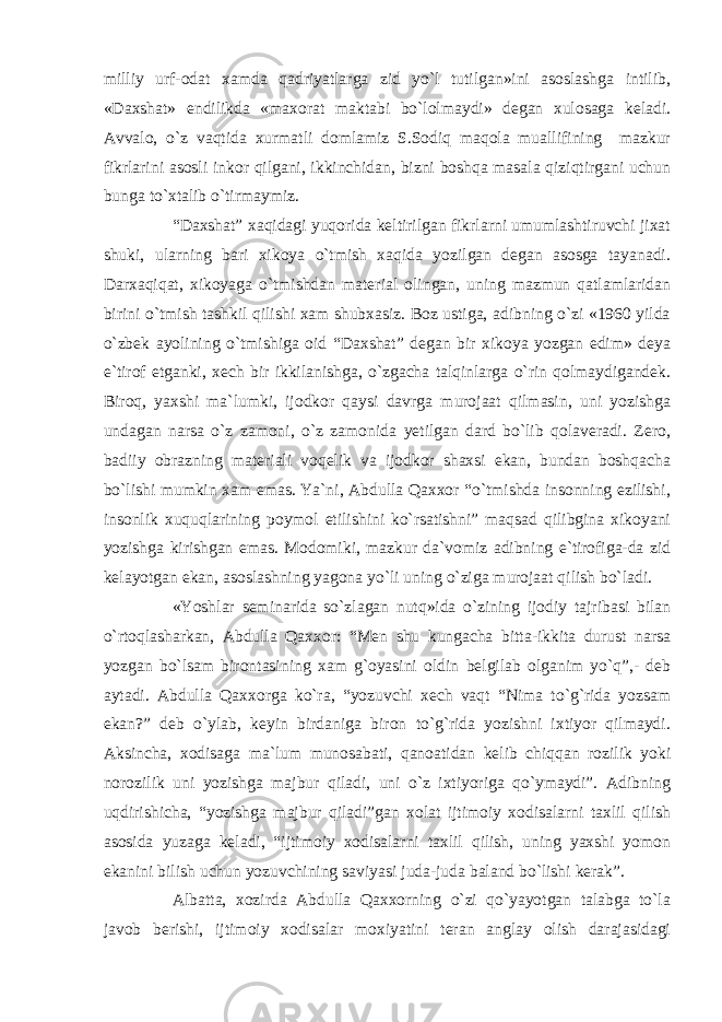 milliy urf-odat xamda qadriyatlarga zid yo`l tutilgan»ini asoslashga intilib, «Daxshat» endilikda «maxorat maktabi bo`lolmaydi» degan xulosaga keladi. Avvalo, o`z vaqtida xurmatli domlamiz S.Sodiq maqola muallifining mazkur fikrlarini asosli inkor qilgani, ikkinchidan, bizni boshqa masala qiziqtirgani uchun bunga to`xtalib o`tirmaymiz. “Daxshat” xaqidagi yuqorida keltirilgan fikrlarni umumlashtiruvchi jixat shuki, ularning bari xikoya o`tmish xaqida yozilgan degan asosga tayanadi. Darxaqiqat, xikoyaga o`tmishdan material olingan, uning mazmun qatlamlaridan birini o`tmish tashkil qilishi xam shubxasiz. Boz ustiga, adibning o`zi «1960 yilda o`zbek ayolining o`tmishiga oid “Daxshat” degan bir xikoya yozgan edim» deya e`tirof etganki, xech bir ikkilanishga, o`zgacha talqinlarga o`rin qolmaydigandek. Biroq, yaxshi ma`lumki, ijodkor qaysi davrga murojaat qilmasin, uni yozishga undagan narsa o`z zamoni, o`z zamonida yetilgan dard bo`lib qolaveradi. Zero, badiiy obrazning materiali voqelik va ijodkor shaxsi ekan, bundan boshqacha bo`lishi mumkin xam emas. Ya`ni, Abdulla Qaxxor “o`tmishda insonning ezilishi, insonlik xuquqlarining poymol etilishini ko`rsatishni” maqsad qilibgina xikoyani yozishga kirishgan emas. Modomiki, mazkur da`vomiz adibning e`tirofiga-da zid kelayotgan ekan, asoslashning yagona yo`li uning o`ziga murojaat qilish bo`ladi. «Yoshlar seminarida so`zlagan nutq»ida o`zining ijodiy tajribasi bilan o`rtoqlasharkan, Abdulla Qaxxor: “Men shu kungacha bitta-ikkita durust narsa yozgan bo`lsam birontasining xam g`oyasini oldin belgilab olganim yo`q”,- deb aytadi. Abdulla Qaxxorga ko`ra, “yozuvchi xech vaqt “Nima to`g`rida yozsam ekan?” deb o`ylab, keyin birdaniga biron to`g`rida yozishni ixtiyor qilmaydi. Aksincha, xodisaga ma`lum munosabati, qanoatidan kelib chiqqan rozilik yoki norozilik uni yozishga majbur qiladi, uni o`z ixtiyoriga qo`ymaydi”. Adibning uqdirishicha, “yozishga majbur qiladi”gan xolat ijtimoiy xodisalarni taxlil qilish asosida yuzaga keladi, “ijtimoiy xodisalarni taxlil qilish, uning yaxshi yomon ekanini bilish uchun yozuvchining saviyasi juda-juda baland bo`lishi kerak”. Albatta, xozirda Abdulla Qaxxorning o`zi qo`yayotgan talabga to`la javob berishi, ijtimoiy xodisalar moxiyatini teran anglay olish darajasidagi 