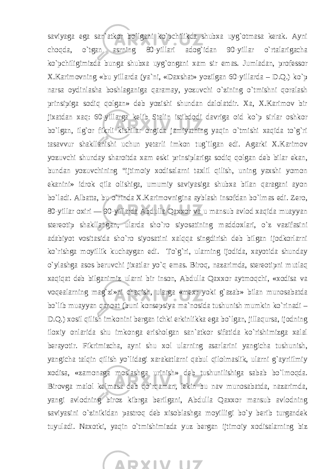 saviyaga ega san`atkor bo`lgani ko`pchilikda shubxa uyg`otmasa kerak. Ayni choqda, o`tgan asrning 80-yillari adog`idan 90-yillar o`rtalarigacha ko`pchiligimizda bunga shubxa uyg`ongani xam sir emas. Jumladan, professor X.Karimovning «bu yillarda (ya`ni, «Daxshat» yozilgan 60-yillarda – D.Q.) ko`p narsa oydinlasha boshlaganiga qaramay, yozuvchi o`zining o`tmishni qoralash prinsipiga sodiq qolgan» deb yozishi shundan dalolatdir. Xa, X.Karimov bir jixatdan xaq: 60-yillarga kelib Stalin istibdodi davriga oid ko`p sirlar oshkor bo`lgan, ilg`or fikrli kishilar ongida jamiyatning yaqin o`tmishi xaqida to`g`ri tasavvur shakllanishi uchun yetarli imkon tug`ilgan edi. Agarki X.Karimov yozuvchi shunday sharoitda xam eski prinsiplariga sodiq qolgan deb bilar ekan, bundan yozuvchining “ijtimoiy xodisalarni taxlil qilish, uning yaxshi yomon ekanini» idrok qila olishiga, umumiy saviyasiga shubxa bilan qaragani ayon bo`ladi. Albatta, bu o`rinda X.Karimovnigina ayblash insofdan bo`lmas edi. Zero, 80-yillar oxiri — 90-yillarda Abdulla Qaxxor va u mansub avlod xaqida muayyan stereotip shakllangan, ularda sho`ro siyosatining maddoxlari, o`z vazifasini adabiyot vositasida sho`ro siyosatini xalqqa singdirish deb bilgan ijodkorlarni ko`rishga moyillik kuchaygan edi. To`g`ri, ularning ijodida, xayotida shunday o`ylashga asos beruvchi jixatlar yo`q emas. Biroq, nazarimda, stereotipni mutlaq xaqiqat deb bilganimiz ularni bir inson, Abdulla Qaxxor aytmoqchi, «xodisa va voqealarning mag`zi»ni chaqish, ularga «mexr yoki g`azab» bilan munosabatda bo`lib muayyan qanoat (buni konsepsiya ma`nosida tushunish mumkin ko`rinadi – D.Q.) xosil qilish imkonini bergan ichki erkinlikka ega bo`lgan, jillaqursa, ijodning iloxiy onlarida shu imkonga erisholgan san`atkor sifatida ko`rishimizga xalal berayotir. Fikrimizcha, ayni shu xol ularning asarlarini yangicha tushunish, yangicha talqin qilish yo`lidagi xarakatlarni qabul qilolmaslik, ularni g`ayriilmiy xodisa, «zamonaga moslashga urinish» deb tushunilishiga sabab bo`lmoqda. Birovga malol kelmasa deb qo`rqaman, lekin bu nav munosabatda, nazarimda, yangi avlodning biroz kibrga berilgani, Abdulla Qaxxor mansub avlodning saviyasini o`zinikidan pastroq deb xisoblashga moyilligi bo`y berib turgandek tuyuladi. Naxotki, yaqin o`tmishimizda yuz bergan ijtimoiy xodisalarning biz 