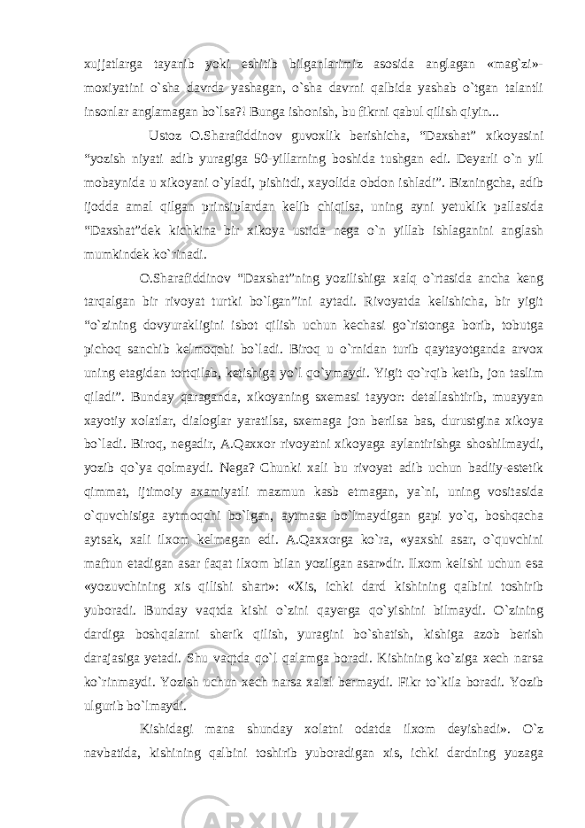 xujjatlarga tayanib yoki eshitib bilganlarimiz asosida anglagan «mag`zi»- moxiyatini o`sha davrda yashagan, o`sha davrni qalbida yashab o`tgan talantli insonlar anglamagan bo`lsa?! Bunga ishonish, bu fikrni qabul qilish qiyin... Ustoz O.Sharafiddinov guvoxlik berishicha, “Daxshat” xikoyasini “yozish niyati adib yuragiga 50-yillarning boshida tushgan edi. Deyarli o`n yil mobaynida u xikoyani o`yladi, pishitdi, xayolida obdon ishladi”. Bizningcha, adib ijodda amal qilgan prinsiplardan kelib chiqilsa, uning ayni yetuklik pallasida “Daxshat”dek kichkina bir xikoya ustida nega o`n yillab ishlaganini anglash mumkindek ko`rinadi. O.Sharafiddinov “Daxshat”ning yozilishiga xalq o`rtasida ancha keng tarqalgan bir rivoyat turtki bo`lgan”ini aytadi. Rivoyatda kelishicha, bir yigit “o`zining dovyurakligini isbot qilish uchun kechasi go`ristonga borib, tobutga pichoq sanchib kelmoqchi bo`ladi. Biroq u o`rnidan turib qaytayotganda arvox uning etagidan tortqilab, ketishiga yo`l qo`ymaydi. Yigit qo`rqib ketib, jon taslim qiladi”. Bunday qaraganda, xikoyaning sxemasi tayyor: detallashtirib, muayyan xayotiy xolatlar, dialoglar yaratilsa, sxemaga jon berilsa bas, durustgina xikoya bo`ladi. Biroq, negadir, A.Qaxxor rivoyatni xikoyaga aylantirishga shoshilmaydi, yozib qo`ya qolmaydi. Nega? Chunki xali bu rivoyat adib uchun badiiy-estetik qimmat, ijtimoiy axamiyatli mazmun kasb etmagan, ya`ni, uning vositasida o`quvchisiga aytmoqchi bo`lgan, aytmasa bo`lmaydigan gapi yo`q, boshqacha aytsak, xali ilxom kelmagan edi. A.Qaxxorga ko`ra, «yaxshi asar, o`quvchini maftun etadigan asar faqat ilxom bilan yozilgan asar»dir. Ilxom kelishi uchun esa «yozuvchining xis qilishi shart»: «Xis, ichki dard kishining qalbini toshirib yuboradi. Bunday vaqtda kishi o`zini qayerga qo`yishini bilmaydi. O`zining dardiga boshqalarni sherik qilish, yuragini bo`shatish, kishiga azob berish darajasiga yetadi. Shu vaqtda qo`l qalamga boradi. Kishining ko`ziga xech narsa ko`rinmaydi. Yozish uchun xech narsa xalal bermaydi. Fikr to`kila boradi. Yozib ulgurib bo`lmaydi. Kishidagi mana shunday xolatni odatda ilxom deyishadi». O`z navbatida, kishining qalbini toshirib yuboradigan xis, ichki dardning yuzaga 