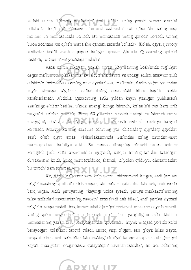 kelishi uchun “ijtimoiy xodisalarni taxlil qilish, uning yaxshi yomon ekanini bilish» talab qilinadi: «Yozuvchi turmush xodisasini taxlil qilganidan so`ng unga ma`lum bir munosabatda bo`ladi. Bu munosabati uning qanoati bo`ladi. Uning biron xodisani xis qilishi mana shu qanoati asosida bo`ladi». Xo`sh, qaysi ijtimoiy xodisalar taxlili asosida paydo bo`lgan qanoat Abdulla Qaxxorning qalbini toshirib, «Daxshat»ni yozishga undadi? Asos uchun xikoyani yozish niyati 50-yillarning boshlarida tug`ilgan degan ma`lumotni olarkanmiz, avvalo, o`sha davrni va undagi adibni tasavvur qilib olishimiz lozim. Bu davrning xususiyatlari esa, ma`lumki, Stalin vafoti va undan keyin shaxsga sig`inish oqibatlarining qoralanishi bilan bog`liq xolda xarakterlanadi. Abdulla Qaxxorning 1953 yildan keyin yozilgan publitsistik asarlariga e`tibor berilsa, ularda ertangi kunga ishonch, ko`tarinki rux barq urib turganini ko`rish mumkin. Biroq 60-yillardan boshlab undagi bu ishonch ancha susaygani, aksincha, tanqidiy munosabat mutanosib ravishda kuchaya borgani ko`riladi. Mazkur xolning sababini adibning yon daftaridagi quyidagi qayddan sezib olish qiyin emas: «Mamlakatimizda Stalindan so`ng uzundan-uzun momaqaldiroq bo`ldiyu o`tdi. Bu momaqaldiroqning birinchi sadosi xalqlar ko`nglida juda katta orzu-umidlar uyg`otdi, xalqlar buning ketidan keladigan obiraxmatni kutdi, biroq momaqaldiroq shamol, to`polon qildi-yu, obiraxmatdan bir tomchi xam tommadi». Xa, Abdulla Qaxxor xam ko`p qatori obiraxmatni kutgan, endi jamiyat to`g`ri asoslarga quriladi deb ishongan, shu bois maqolalarida ishonch, umidvorlik barq urgan. Adib partiyaning «keyingi uchta syezdi, partiya markazqo`mining talay tadbirlari xayotimizning xavosini tozartir»di deb biladi, endi partiya siyosati to`g`ri o`zanga tushdi, bas, kommunistik jamiyat tantanasi muqarrar deya ishonadi. Uning qator maqolalari shu ishonch ruxi bilan yo`g`rilgan: adib kishilar turmushining yaxshilanib borayotganidan quvonadi, buyuk maqsad yo`lida xalal berayotgan xolatlarni tanqid qiladi. Biroq vaqt o`tgani sari g`oya bilan xayot, maqsad bilan amal so`z bilan ish orasidagi ziddiyat ko`zga aniq tashlanib, jamiyat xayoti moxiyatan o`zgarishsiz qolayotgani ravshanlashadiki, bu xol adibning 