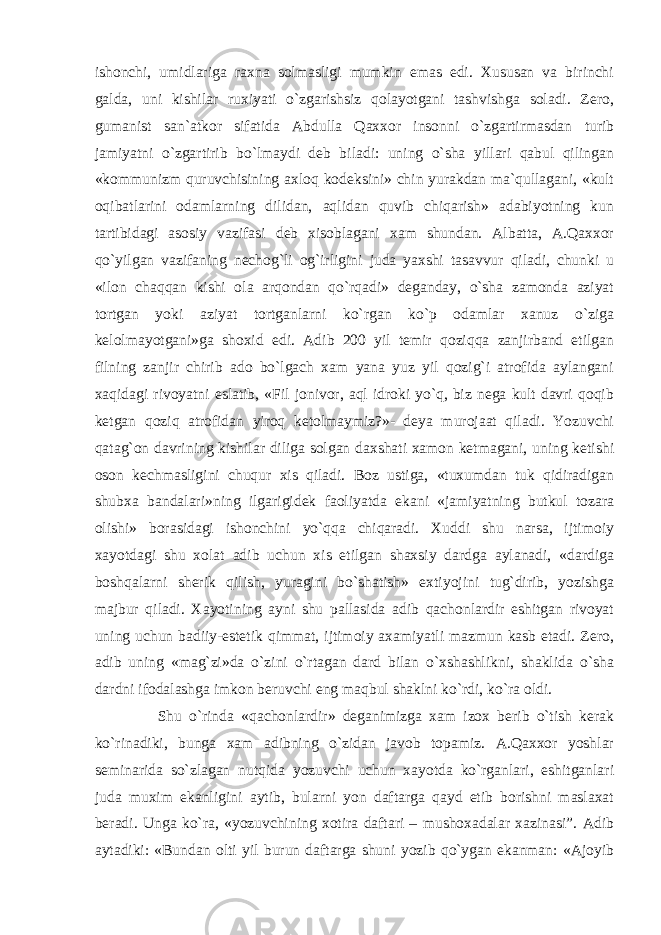 ishonchi, umidlariga raxna solmasligi mumkin emas edi. Xususan va birinchi galda, uni kishilar ruxiyati o`zgarishsiz qolayotgani tashvishga soladi. Zero, gumanist san`atkor sifatida Abdulla Qaxxor insonni o`zgartirmasdan turib jamiyatni o`zgartirib bo`lmaydi deb biladi: uning o`sha yillari qabul qilingan «kommunizm quruvchisining axloq kodeksini» chin yurakdan ma`qullagani, «kult oqibatlarini odamlarning dilidan, aqlidan quvib chiqarish» adabiyotning kun tartibidagi asosiy vazifasi deb xisoblagani xam shundan. Albatta, A.Qaxxor qo`yilgan vazifaning nechog`li og`irligini juda yaxshi tasavvur qiladi, chunki u «ilon chaqqan kishi ola arqondan qo`rqadi» deganday, o`sha zamonda aziyat tortgan yoki aziyat tortganlarni ko`rgan ko`p odamlar xanuz o`ziga kelolmayotgani»ga shoxid edi. Adib 200 yil temir qoziqqa zanjirband etilgan filning zanjir chirib ado bo`lgach xam yana yuz yil qozig`i atrofida aylangani xaqidagi rivoyatni eslatib, «Fil jonivor, aql idroki yo`q, biz nega kult davri qoqib ketgan qoziq atrofidan yiroq ketolmaymiz?»- deya murojaat qiladi. Yozuvchi qatag`on davrining kishilar diliga solgan daxshati xamon ketmagani, uning ketishi oson kechmasligini chuqur xis qiladi. Boz ustiga, «tuxumdan tuk qidiradigan shubxa bandalari»ning ilgarigidek faoliyatda ekani «jamiyatning butkul tozara olishi» borasidagi ishonchini yo`qqa chiqaradi. Xuddi shu narsa, ijtimoiy xayotdagi shu xolat adib uchun xis etilgan shaxsiy dardga aylanadi, «dardiga boshqalarni sherik qilish, yuragini bo`shatish» extiyojini tug`dirib, yozishga majbur qiladi. Xayotining ayni shu pallasida adib qachonlardir eshitgan rivoyat uning uchun badiiy-estetik qimmat, ijtimoiy axamiyatli mazmun kasb etadi. Zero, adib uning «mag`zi»da o`zini o`rtagan dard bilan o`xshashlikni, shaklida o`sha dardni ifodalashga imkon beruvchi eng maqbul shaklni ko`rdi, ko`ra oldi. Shu o`rinda «qachonlardir» deganimizga xam izox berib o`tish kerak ko`rinadiki, bunga xam adibning o`zidan javob topamiz. A.Qaxxor yoshlar seminarida so`zlagan nutqida yozuvchi uchun xayotda ko`rganlari, eshitganlari juda muxim ekanligini aytib, bularni yon daftarga qayd etib borishni maslaxat beradi. Unga ko`ra, «yozuvchining xotira daftari – mushoxadalar xazinasi”. Adib aytadiki: «Bundan olti yil burun daftarga shuni yozib qo`ygan ekanman: «Ajoyib 