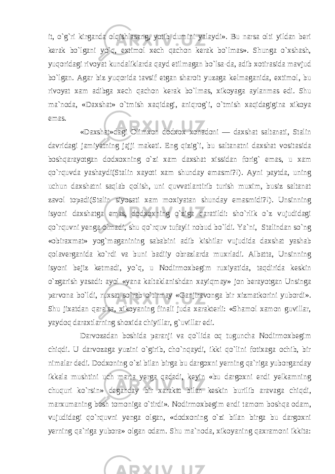 it, o`g`ri kirganda olqishlasang, yotib dumini yalaydi». Bu narsa olti yildan beri kerak bo`lgani yo`q, extimol xech qachon kerak bo`lmas». Shunga o`xshash, yuqoridagi rivoyat kundaliklarda qayd etilmagan bo`lsa-da, adib xotirasida mavjud bo`lgan. Agar biz yuqorida tavsif etgan sharoit yuzaga kelmaganida, extimol, bu rivoyat xam adibga xech qachon kerak bo`lmas, xikoyaga aylanmas edi. Shu ma`noda, «Daxshat» o`tmish xaqidagi, aniqrog`i, o`tmish xaqidagigina xikoya emas. «Daxshat»dagi Olimxon dodxox xonadoni — daxshat saltanati, Stalin davridagi jamiyatning jajji maketi. Eng qizig`i, bu saltanatni daxshat vositasida boshqarayotgan dodxoxning o`zi xam daxshat xissidan forig` emas, u xam qo`rquvda yashaydi(Stalin xayoti xam shunday emasmi?!). Ayni paytda, uning uchun daxshatni saqlab qolish, uni quvvatlantirib turish muxim, busiz saltanat zavol topadi(Stalin siyosati xam moxiyatan shunday emasmidi?!). Unsinning isyoni daxshatga emas, dodxoxning o`ziga qaratildi: sho`rlik o`z vujudidagi qo`rquvni yenga olmadi, shu qo`rquv tufayli nobud bo`ldi. Ya`ni, Stalindan so`ng «obiraxmat» yog`maganining sababini adib kishilar vujudida daxshat yashab qolaverganida ko`rdi va buni badiiy obrazlarda muxrladi. Albatta, Unsinning isyoni bejiz ketmadi, yo`q, u Nodirmoxbegim ruxiyatida, taqdirida keskin o`zgarish yasadi: ayol «yana kaltaklanishdan xayiqmay» jon berayotgan Unsinga parvona bo`ldi, ruxsat so`rab o`tirmay «Ganjiravonga bir xizmatkorini yubordi». Shu jixatdan qaralsa, xikoyaning finali juda xarakterli: «Shamol xamon guvillar, yaydoq daraxtlarning shoxida chiyillar, g`uvillar edi. Darvozadan boshida paranji va qo`lida oq tuguncha Nodirmoxbegim chiqdi. U darvozaga yuzini o`girib, cho`nqaydi, ikki qo`lini fotixaga ochib, bir nimalar dedi. Dodxoning o`zi bilan birga bu dargoxni yerning qa`riga yuborganday ikkala mushtini uch marta yerga qadadi, keyin «bu dargoxni endi yelkamning chuquri ko`rsin» deganday bir xarakat bilan keskin burilib aravaga chiqdi, marxumaning bosh tomoniga o`tirdi». Nodirmoxbegim endi tamom boshqa odam, vujudidagi qo`rquvni yenga olgan, «dodxoning o`zi bilan birga bu dargoxni yerning qa`riga yubora» olgan odam. Shu ma`noda, xikoyaning qaxramoni ikkita: 