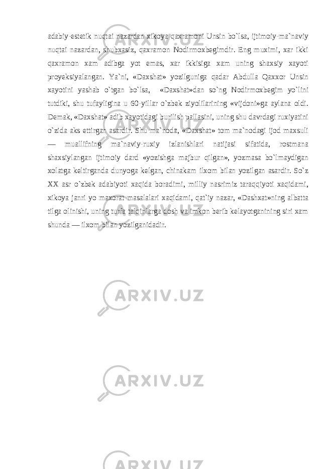 adabiy-estetik nuqtai nazardan xikoya qaxramoni Unsin bo`lsa, ijtimoiy-ma`naviy nuqtai nazardan, shubxasiz, qaxramon Nodirmoxbegimdir. Eng muximi, xar ikki qaxramon xam adibga yot emas, xar ikkisiga xam uning shaxsiy xayoti proyeksiyalangan. Ya`ni, «Daxshat» yozilguniga qadar Abdulla Qaxxor Unsin xayotini yashab o`tgan bo`lsa, «Daxshat»dan so`ng Nodirmoxbegim yo`lini tutdiki, shu tufayligina u 60-yillar o`zbek ziyolilarining «vijdoni»ga aylana oldi. Demak, «Daxshat» adib xayotidagi burilish pallasini, uning shu davrdagi ruxiyatini o`zida aks ettirgan asardir. Shu ma`noda, «Daxshat» tom ma`nodagi ijod maxsuli — muallifning ma`naviy-ruxiy izlanishlari natijasi sifatida, rostmana shaxsiylangan ijtimoiy dard «yozishga majbur qilgan», yozmasa bo`lmaydigan xolatga keltirganda dunyoga kelgan, chinakam ilxom bilan yozilgan asardir. So`z XX asr o`zbek adabiyoti xaqida boradimi, milliy nasrimiz taraqqiyoti xaqidami, xikoya janri yo maxorat masalalari xaqidami, qat`iy nazar, «Dashxat»ning albatta tilga olinishi, uning turfa talqinlarga dosh va imkon berib kelayotganining siri xam shunda — ilxom bilan yozilganidadir. 