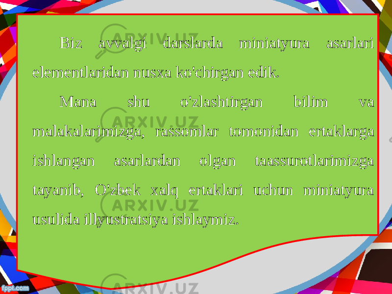 Biz avvalgi darslarda miniatyura asarlari elementlaridan nusxa ko&#39;chirgan edik. Mana shu o&#39;zlashtirgan bilim va malakalarimizga, rassomlar tomonidan ertaklarga ishlangan asarlardan olgan taassurotlarimizga tayanib, O&#39;zbek xalq ertaklari uchun miniatyura usulida illyustratsiya ishlaymiz. 