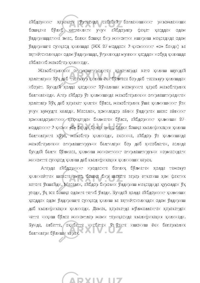 айбдорнинг ҳаракати ўртасида сабабий боғланишнинг ривожланиши бошқача бўлиб кетганлиги учун айбдорлар фақат қасддан одам ўлдиришдагина эмас, балки бошқа бир жиноятни яшириш мақсадида одам ўлдиришга суиқасд қилишда (ЖК 97-моддаси 2-қисмининг «о» банди) ва эҳтиётсизликдан одам ўлдиришда, ўғриликда мулкни қасддан нобуд қилишда айбланиб жавобгар қилинади. Жавобгарликни оғирлаштирадиган ҳолатларда хато қилиш шундай ҳолатларни йўқ деб тасаввур қилиш ёки бўлмаса бор деб тасаввур қилишдан иборат. Бундай ҳолда қасднинг йўналиши мазмунига қараб жавобгарлик белгиланади. Агар айбдор ўз қилмишида жавобгарликни оғирлаштирадиган ҳолатлар йўқ деб ҳаракат қилган бўлса, жавобгарлик ўша қилмишнинг ўзи учун вужудга келади. Масалан, ҳомиладор аёлни ўлдирган шахс аёлнинг ҳомиладорлигини ҳақиқатдан билмаган бўлса, айбдорнинг қилмиши 97- модданинг 2-қисми «б» банди билан эмас, балки бошқа квалификация қилиш белгиларига кўра, жавобгар қилинади, аксинча, айбдор ўз қилмишида жавобгарликни оғирлаштирувчи белгилари бор деб ҳисоблаган, аслида бундай белги бўлмаса, қилмиш жиноятнинг оғирлаштирувчи нормасидаги жиноятга суиқасд қилиш деб квалификация қилиниши керак. Агарда айбдорнинг иродасига боғлиқ бўлмаган ҳолда тажовуз қилинаётган шахсга эмас, бошқа бир шахсга зарар етказиш ҳам фактик хатога ўхшайди. Масалан, айбдор бировни ўлдириш мақсадида қуролдан ўқ узади, ўқ эса бошқа одамга тегиб ўлади. Бундай ҳолда айбдорнинг қилмиши қасддан одам ўлдиришга суиқасд қилиш ва эҳтиётсизликдан одам ўлдириш деб квалификация қилинади. Демак, ҳаракатда мўлжалланган ҳаракатдан четга чиқиш бўлса жиноятлар жами тариқасида квалификация қилинади. Бунда, албатта, оқибатга нисбатан ўз-ўзига ишониш ёки бепарволик белгилари бўлиши керак. 