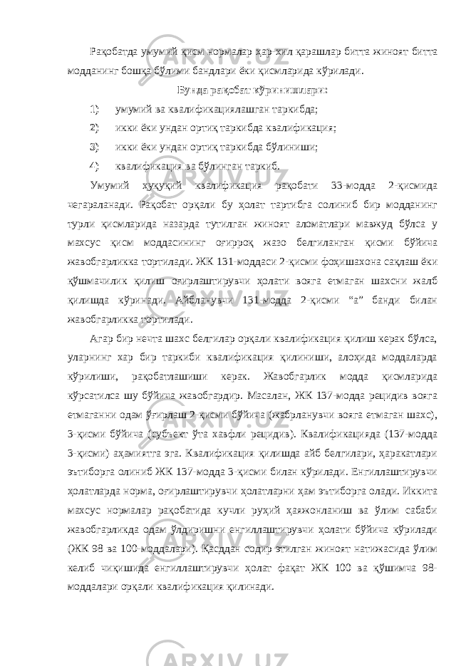 Рақобатда умумий қисм нормалар ҳ ар-хил қарашлар битта жи ноят битта модданинг бошқа бўлими бандлари ёки қисмларида кўрилади. Бунда рақобат кўринишлари: 1) умумий ва квалификациялашган таркибда; 2) икки ёки ундан ортиқ таркибда квалификация; 3) икки ёки ундан ортиқ таркибда бўлиниши; 4) квалификация ва бўлинган таркиб. Умумий ҳуқуқий квалификация рақобати 33-модда 2-қисмида чегараланади. Рақобат орқали бу ҳолат тартибга солиниб бир модданинг турли қисмларида назарда тутилган жиноят аломатлари мавжуд бўлса у махсус қисм моддасининг оғирроқ жазо белгиланган қисми бўйича жавобгарликка тортилади. ЖК 131-моддаси 2-қисми фоҳиша хона сақлаш ёки қўшмачилик қилиш оғирлаштирувчи ҳолати вояга етмаган шахсни жалб қилишда кўринади. Айбланувчи 131-модда 2-қисми “а” банди билан жавобгарликка тортилади. Агар бир нечта шахс белгилар орқали квалификация қилиш керак бўлса, уларнинг хар бир таркиби квалификация қилиниши, алоҳида моддаларда кўрилиши, рақобатлашиши керак. Жавобгарлик модда қисмларида кўрсатилса шу бўйича жавобгардир. Масалан, ЖК 137-модда рецидив вояга етмаганни одам ўғирлаш 2-қисми бўйича (жабрланувчи вояга етмаган шахс), 3-қисми бўйича (субъект ўта хавфли рецидив). Квалификацияда (137-модда 3-қисми) аҳамиятга эга. Квалификация қилишда айб белгилари, ҳаракатлари эътиборга олиниб ЖК 137-модда 3-қисми билан кўрилади. Енгиллаштирувчи ҳолатлар да норма, оғирлаштирувчи ҳолатларни ҳам эътиборга олади. Иккита махсус нормалар рақобатида кучли руҳий ҳаяжонланиш ва ўлим сабаби жавобгарликда одам ўлдиришни енгиллаштирувчи ҳолати бўйича кўрилади (ЖК 98 ва 100-моддалари). Қасддан содир этилган жиноят натижасида ўлим келиб чиқишида енгиллаштирувчи ҳолат фақат ЖК 100 ва қўшимча 98- моддалари орқали квалификация қилинади. 