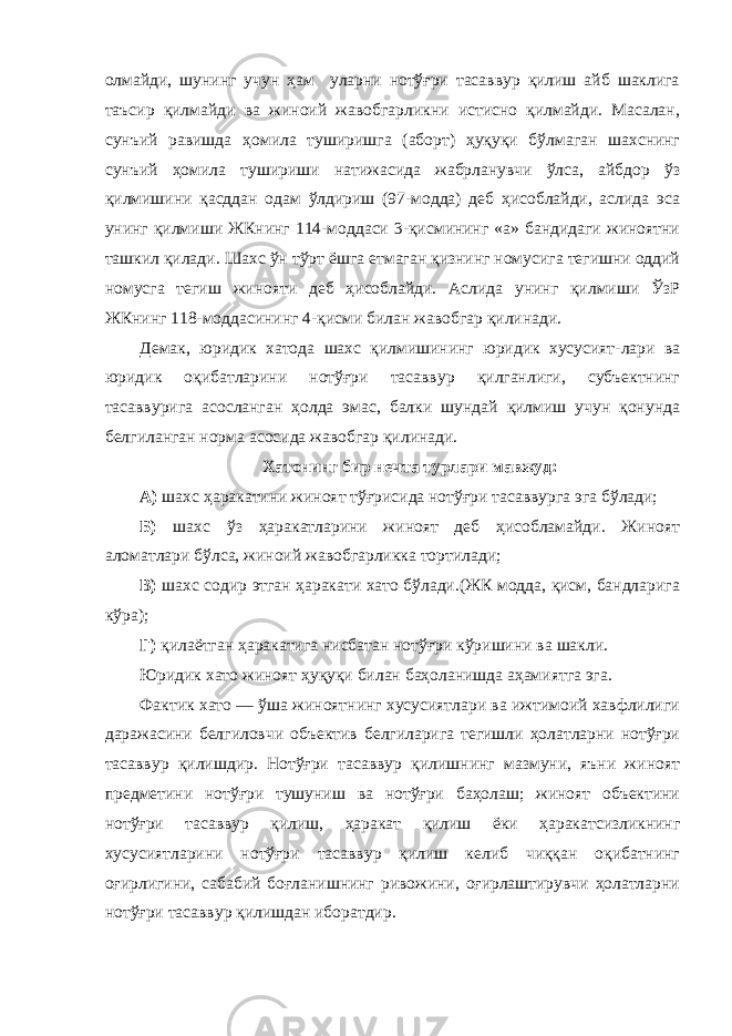 олмайди, шунинг учун ҳам уларни нотўғри тасаввур қилиш айб шаклига таъсир қилмайди ва жиноий жавобгарликни истисно қилмайди. Масалан, сунъий равишда ҳомила туширишга (аборт) ҳуқуқи бўлмаган шахснинг сунъий ҳомила тушириши натижасида жабрланувчи ўлса, айбдор ўз қилмишини қасддан одам ўлдириш (97-модда) деб ҳисоблайди, аслида эса унинг қилмиши ЖКнинг 114-моддаси 3-қисмининг «а» бандидаги жиноятни ташкил қилади. Шахс ўн тўрт ёшга етмаган қизнинг номусига тегишни оддий номусга тегиш жинояти деб ҳисоблайди. Аслида унинг қилмиши ЎзР ЖКнинг 118-моддасининг 4-қисми билан жавобгар қилинади. Демак, юридик хатода шахс қилмишининг юридик хусусият-лари ва юридик оқибатларини нотўғри тасаввур қилганлиги, субъектнинг тасаввурига асосланган ҳолда эмас, балки шундай қилмиш учун қонунда белгиланган норма асосида жавобгар қилинади. Хатонинг бир нечта турлари мавжуд: А) шахс ҳаракатини жиноят тўғрисида нотўғри тасаввурга эга бўлади; Б) шахс ўз ҳаракатларини жиноят деб ҳисобламайди. Жиноят аломатлари бўлса, жиноий жавобгарликка тортилади; В) шахс содир этган ҳаракати хато бўлади.(ЖК модда, қисм, бандларига кўра); Г) қилаётган ҳаракатига нисбатан нотўғри кўришини ва шакли. Юридик хато жиноят ҳуқуқи билан баҳоланишда аҳамиятга эга. Фактик хато — ўша жиноятнинг хусусиятлари ва ижтимоий хавфлилиги даражасини белгиловчи объектив белгиларига тегишли ҳолатларни нотўғри тасаввур қилишдир. Нотўғри тасаввур қилишнинг мазмуни, яъни жиноят предметини нотўғри тушуниш ва нотўғри баҳолаш; жиноят объектини нотўғри тасаввур қилиш, ҳаракат қилиш ёки ҳаракатсизликнинг хусусиятларини нотўғри тасаввур қилиш келиб чиққан оқибатнинг оғирлигини, сабабий боғланишнинг ривожини, оғирлаштирувчи ҳолатларни нотўғри тасаввур қилишдан иборатдир. 