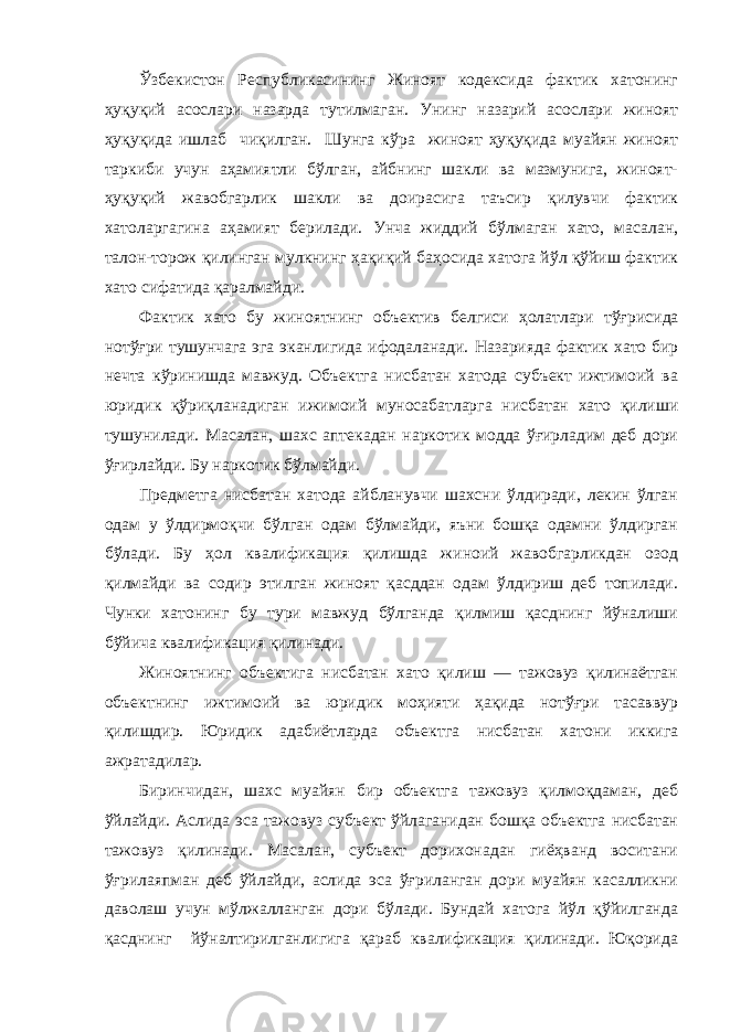 Ўзбекистон Республикасининг Жиноят кодексида фактик хатонинг ҳуқуқий асослари назарда тутилмаган. Унинг назарий асослари жиноят ҳуқуқида ишлаб чиқилган. Шунга кўра жиноят ҳуқуқида муайян жиноят таркиби учун аҳамиятли бўлган, айбнинг шакли ва мазмунига, жиноят- ҳуқуқий жавобгарлик шакли ва доирасига таъсир қилувчи фактик хатоларгагина аҳамият берилади. Унча жиддий бўлмаган хато, масалан, талон-торож қилинган мулкнинг ҳақиқий баҳосида хатога йўл қўйиш фактик хато сифатида қаралмайди. Фактик хато бу жиноятнинг объектив белгиси ҳолатлари тўғри сида нотўғри тушунчага эга эканлигида ифодаланади. Назарияда фактик хато бир нечта кўринишда мавжуд. Объектга нисбатан хатода субъект ижтимоий ва юридик қўриқланадиган ижимоий муносабатларга нисбатан хато қилиши тушунилади. Масалан, шахс аптекадан наркотик модда ўғирладим деб дори ўғирлайди. Бу наркотик бўлмайди. Предметга нисбатан хатода айбланувчи шахсни ўлдиради, лекин ўлган одам у ўлдирмоқчи бўлган одам бўлмайди, яъни бошқа одамни ўлдирган бўлади. Бу ҳол квалификация қилишда жиноий жавобгарликдан озод қилмайди ва содир этилган жиноят қасддан одам ўлдириш деб топилади. Чунки хатонинг бу тури мавжуд бўлганда қилмиш қасднинг йўналиши бўйича квалификация қилинади. Жиноятнинг объектига нисбатан хато қилиш — тажовуз қилинаётган объектнинг ижтимоий ва юридик моҳияти ҳақида нотўғри тасаввур қилишдир. Юридик адабиётларда объектга нисбатан хатони иккига ажратадилар. Биринчидан, шахс муайян бир объектга тажовуз қилмоқдаман, деб ўйлайди. Аслида эса тажовуз субъект ўйлаганидан бошқа объектга нисбатан тажовуз қилинади. Масалан, субъект дорихонадан гиёҳванд воситани ўғрилаяпман деб ўйлайди, аслида эса ўғриланган дори муайян касалликни даволаш учун мўлжалланган дори бўлади. Бундай хатога йўл қўйилганда қасднинг йўналтирилганлигига қараб квалификация қилинади. Юқорида 