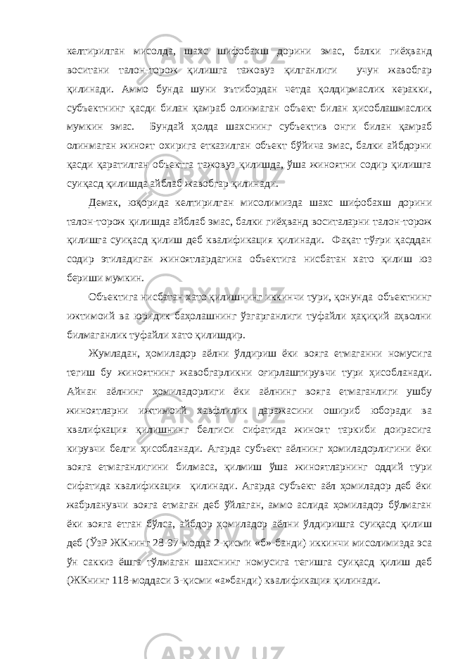 келтирилган мисолда, шахс шифобахш дорини эмас, балки гиёҳванд воситани талон-торож қилишга тажовуз қилганлиги учун жавобгар қилинади. Аммо бунда шуни эътибордан четда қолдирмаслик керакки, субъектнинг қасди билан қамраб олинмаган объект билан ҳисоблашмаслик мумкин эмас. Бундай ҳолда шахснинг субъектив онги билан қамраб олинмаган жиноят охирига етказилган объект бўйича эмас, балки айбдорни қасди қаратилган объектга тажовуз қилишда, ўша жиноятни содир қилишга суиқасд қилишда айблаб жавобгар қилинади. Демак, юқорида келтирилган мисолимизда шахс шифобахш дорини талон-торож қилишда айблаб эмас, балки гиёҳванд воситаларни талон-торож қилишга суиқасд қилиш деб квалификация қилинади. Фақат тўғри қасддан содир этиладиган жиноятлардагина объектига нисбатан хато қилиш юз бериши мумкин. Объектига нисбатан хато қилишнинг иккинчи тури, қонунда объектнинг ижтимоий ва юридик баҳолашнинг ўзгарганлиги туфайли ҳақиқий аҳволни билмаганлик туфайли хато қилишдир. Жумладан, ҳомиладор аёлни ўлдириш ёки вояга етмаганни номусига тегиш бу жиноятнинг жавобгарликни оғирлаштирувчи тури ҳисобланади. Айнан аёлнинг ҳомиладорлиги ёки аёлнинг вояга етмаганлиги ушбу жиноятларни ижтимоий хавфлилик даражасини ошириб юборади ва квалифкация қилишнинг белгиси сифатида жиноят таркиби доирасига кирувчи белги ҳисобланади. Агарда субъект аёлнинг ҳомиладорлигини ёки вояга етмаганлигини билмаса, қилмиш ўша жиноятларнинг оддий тури сифатида квалификация қилинади. Агарда субъект аёл ҳомиладор деб ёки жабрланувчи вояга етмаган деб ўйлаган, аммо аслида ҳомиладор бўлмаган ёки вояга етган бўлса, айбдор ҳомиладор аёлни ўлдиришга суиқасд қилиш деб (ЎзР ЖКнинг 28-97-модда 2-қисми «б»-банди) иккинчи мисолимизда эса ўн саккиз ёшга тўлмаган шахснинг номусига тегишга суиқасд қилиш деб (ЖКнинг 118-моддаси 3-қисми «а»банди) квалификация қилинади. 