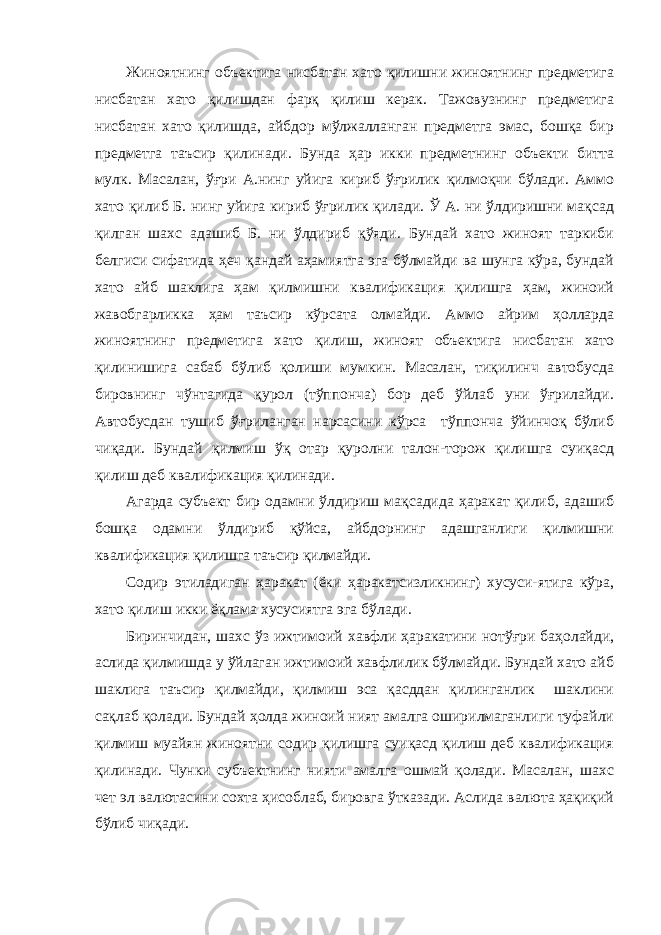 Жиноятнинг объектига нисбатан хато қилишни жиноятнинг предметига нисбатан хато қилишдан фарқ қилиш керак. Тажовузнинг предметига нисбатан хато қилишда, айбдор мўлжалланган предметга эмас, бошқа бир предметга таъсир қилинади. Бунда ҳар икки предметнинг объекти битта мулк. Масалан, ўғри А.нинг уйига кириб ўғрилик қилмоқчи бўлади. Аммо хато қилиб Б. нинг уйига кириб ўғрилик қилади. Ў А. ни ўлдиришни мақсад қилган шахс адашиб Б. ни ўлдириб қўяди. Бундай хато жиноят таркиби белгиси сифатида ҳеч қандай аҳамиятга эга бўлмайди ва шунга кўра, бундай хато айб шаклига ҳам қилмишни квалификация қилишга ҳам, жиноий жавобгарликка ҳам таъсир кўрсата олмайди. Аммо айрим ҳолларда жиноятнинг предметига хато қилиш, жиноят объектига нисбатан хато қилинишига сабаб бўлиб қолиши мумкин. Масалан, тиқилинч автобусда бировнинг чўнтагида қурол (тўппонча) бор деб ўйлаб уни ўғрилайди. Автобусдан тушиб ўғриланган нарсасини кўрса тўппонча ўйинчоқ бўлиб чиқади. Бундай қилмиш ўқ отар қуролни талон-торож қилишга суиқасд қилиш деб квалификация қилинади. Агарда субъект бир одамни ўлдириш мақсадида ҳаракат қилиб, адашиб бошқа одамни ўлдириб қўйса, айбдорнинг адашганлиги қилмишни квалификация қилишга таъсир қилмайди. Содир этиладиган ҳаракат (ёки ҳаракатсизликнинг) хусуси-ятига кўра, хато қилиш икки ёқлама хусусиятга эга бўлади. Биринчидан, шахс ўз ижтимоий хавфли ҳаракатини нотўғри баҳолайди, аслида қилмишда у ўйлаган ижтимоий хавфлилик бўлмайди. Бундай хато айб шаклига таъсир қилмайди, қилмиш эса қасддан қилинганлик шаклини сақлаб қолади. Бундай ҳолда жиноий ният амалга оширилмаганлиги туфайли қилмиш муайян жиноятни содир қилишга суиқасд қилиш деб квалификация қилинади. Чунки субъектнинг нияти амалга ошмай қолади. Масалан, шахс чет эл валютасини сохта ҳисоблаб, бировга ўтказади. Аслида валюта ҳақиқий бўлиб чиқади. 