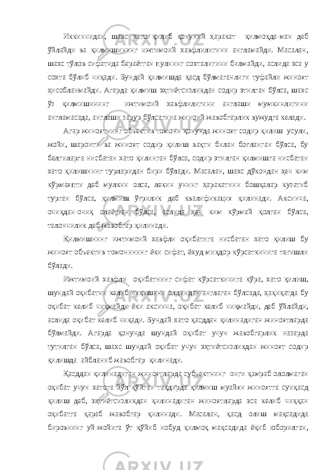 Иккинчидан, шахс хато қилиб қонуний ҳаракат қилмоқда-ман деб ўйлайди ва қилмишининг ижтимоий хавфлилигини англамайди. Масалан, шахс тўлов сифатида бераётган пулнинг сохталигини билмайди, аслида эса у сохта бўлиб чиқади. Бундай қилмишда қасд бўлмаганлиги туфайли жиноят ҳисобланмайди. Агарда қилмиш эҳтиётсизликдан содир этилган бўлса, шахс ўз қилмишининг ижтимоий хавфлилигини англаши мумкинлигини англамасада, англаши зарур бўлсагина жиноий жавобгарлик вужудга келади. Агар жиноятнинг объектив томони қонунда жиноят содир қилиш усули, жойи, шароити ва жиноят содир қилиш вақти билан боғланган бўлса, бу белгиларга нисбатан хато қилинган бўлса, содир этилган қилмишга нисбатан хато қилишнинг турларидан бири бўлади. Масалан, шахс дўкондан ҳеч ким кўрмаяпти деб мулкни олса, лекин унинг ҳаракатини бошқалар кузатиб турган бўлса, қилмиш ўғрилик деб квалификация қилинади. Аксинча, очиқдан-очиқ олаётган бўлса, аслида ҳеч ким кўрмай қолган бўлса, талончилик деб жавобгар қилинади. Қилмишнинг ижтимоий хавфли оқибатига нисбатан хато қилиш бу жиноят объектив томонининг ёки сифат, ёхуд миқдор кўрсаткичига тегишли бўлади. Ижтимоий хавфли оқибатнинг сифат кўрсаткичига кўра, хато қилиш, шундай оқибатни келиб чиқишини олдиндан англаган бўлсада, ҳақиқатда бу оқибат келиб чиқмайди ёки аксинча, оқибат келиб чиқмайди, деб ўйлайди, аслида оқибат келиб чиқади. Бундай хато қасддан қилинадиган жиноятларда бўлмайди. Агарда қонунда шундай оқибат учун жавобгарлик назарда тутилган бўлса, шахс шундай оқибат учун эҳтиётсизликдан жиноят содир қилишда айбланиб жавобгар қилинади. Қасддан қилинадиган жиноятларда субъектнинг онги қамраб ололмаган оқибат учун хатога йўл қўйган тақдирда қилмиш муайян жиноятга суиқасд қилиш деб, эҳтиётсизликдан қилинадиган жиноятларда эса келиб чиққан оқибатга қараб жавобгар қилинади. Масалан, қасд олиш мақсадида бировнинг уй-жойига ўт қўйиб нобуд қилмоқ мақсадида ёқиб юборилган, 