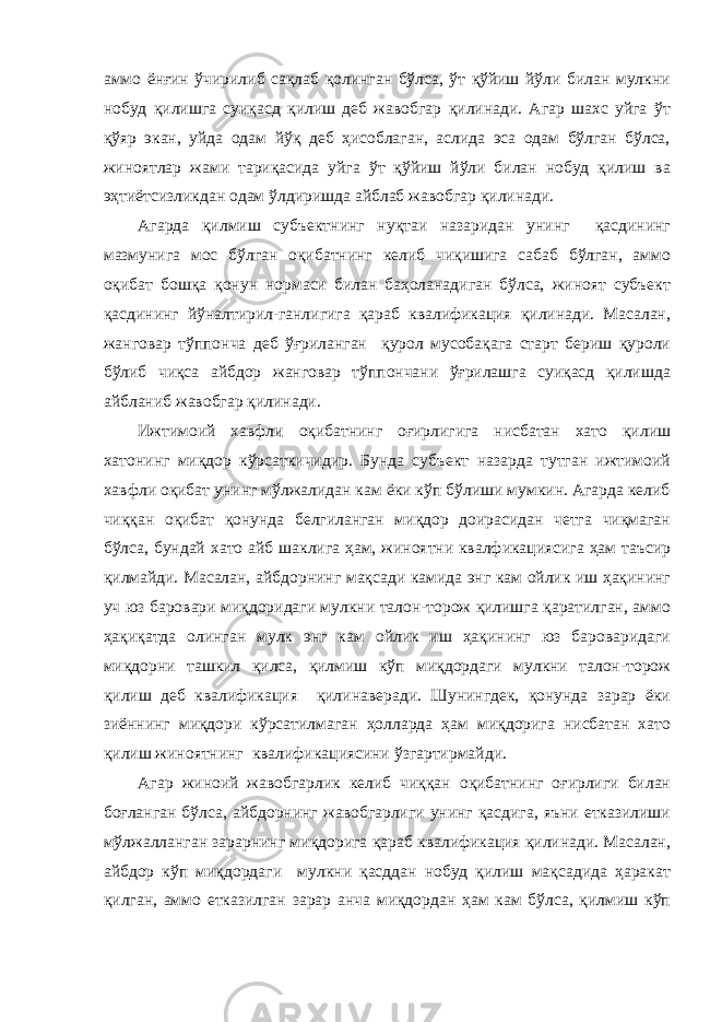 аммо ёнғин ўчирилиб сақлаб қолинган бўлса, ўт қўйиш йўли билан мулкни нобуд қилишга суиқасд қилиш деб жавобгар қилинади. Агар шахс уйга ўт қўяр экан, уйда одам йўқ деб ҳисоблаган, аслида эса одам бўлган бўлса, жиноятлар жами тариқасида уйга ўт қўйиш йўли билан нобуд қилиш ва эҳтиётсизликдан одам ўлдиришда айблаб жавобгар қилинади. Агарда қилмиш субъектнинг нуқтаи назаридан унинг қасдининг мазмунига мос бўлган оқибатнинг келиб чиқишига сабаб бўлган, аммо оқибат бошқа қонун нормаси билан баҳоланадиган бўлса, жиноят субъект қасдининг йўналтирил-ганлигига қараб квалификация қилинади. Масалан, жанговар тўппонча деб ўғриланган қурол мусобақага старт бериш қуроли бўлиб чиқса айбдор жанговар тўппончани ўғрилашга суиқасд қилишда айбланиб жавобгар қилинади. Ижтимоий хавфли оқибатнинг оғирлигига нисбатан хато қилиш хатонинг миқдор кўрсаткичидир. Бунда субъект назарда тутган ижтимоий хавфли оқибат унинг мўлжалидан кам ёки кўп бўлиши мумкин. Агарда келиб чиққан оқибат қонунда белгиланган миқдор доирасидан четга чиқмаган бўлса, бундай хато айб шаклига ҳам, жиноятни квалфикациясига ҳам таъсир қилмайди. Масалан, айбдорнинг мақсади камида энг кам ойлик иш ҳақининг уч юз баровари миқдоридаги мулкни талон-торож қилишга қаратилган, аммо ҳақиқатда олинган мулк энг кам ойлик иш ҳақининг юз бароваридаги миқдорни ташкил қилса, қилмиш кўп миқдордаги мулкни талон-торож қилиш деб квалификация қилинаверади. Шунингдек, қонунда зарар ёки зиённинг миқдори кўрсатилмаган ҳолларда ҳам миқдорига нисбатан хато қилиш жиноятнинг квалификациясини ўзгартирмайди. Агар жиноий жавобгарлик келиб чиққан оқибатнинг оғирлиги билан боғланган бўлса, айбдорнинг жавобгарлиги унинг қасдига, яъни етказилиши мўлжалланган зарарнинг миқдорига қараб квалификация қилинади. Масалан, айбдор кўп миқдордаги мулкни қасддан нобуд қилиш мақсадида ҳаракат қилган, аммо етказилган зарар анча миқдордан ҳам кам бўлса, қилмиш кўп 