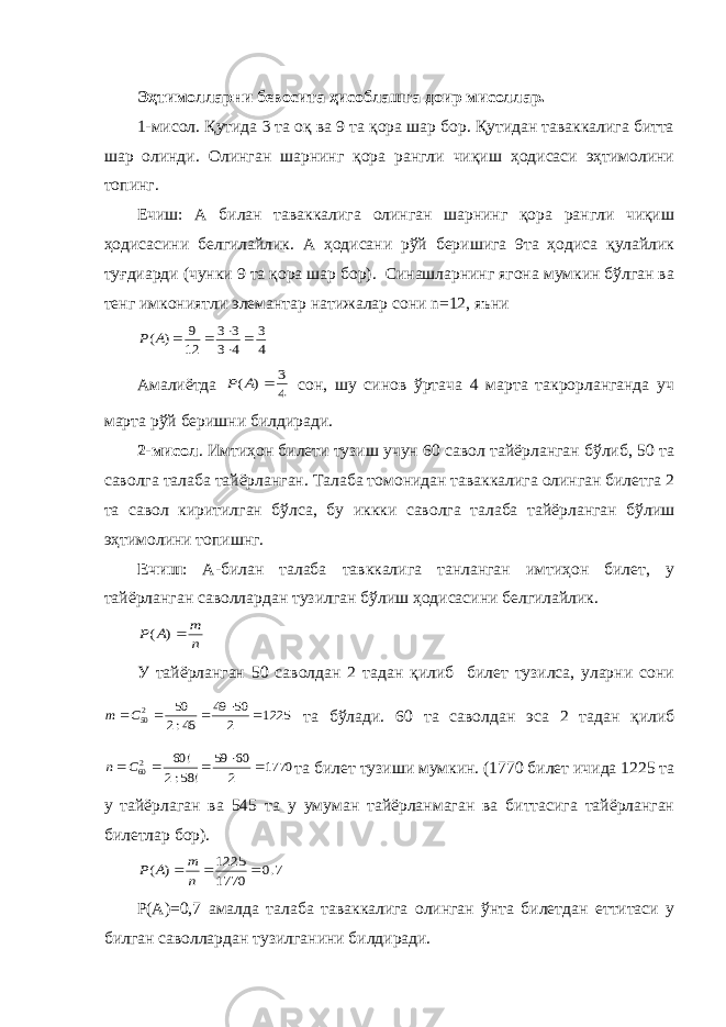 Эҳтимолларни бевосита ҳисоблашга доир мисоллар. 1-мисол. Қутида 3 та оқ ва 9 та қора шар бор. Қутидан таваккалига битта шар олинди. Олинган шарнинг қора рангли чиқиш ҳодисаси эҳтимолини топинг. Ечиш: А билан таваккалига олинган шарнинг қора рангли чиқиш ҳодисасини белгилайлик. А ҳодисани рўй беришига 9та ҳодиса қулайлик туғдиарди (чунки 9 та қора шар бор). Синашларнинг ягона мумкин бўлган ва тенг имкониятли элемантар натижалар сони n=12, яъни 4 3 4 3 3 3 12 9 ) (      А Р Амалиётда 4 3 ) (  А Р сон, шу синов ўртача 4 марта такрорланганда уч марта рўй беришни билдиради. 2-мисол . Имтиҳон билети тузиш учун 60 савол тайёрланган бўлиб, 50 та саволга талаба тайёрланган. Талаба томонидан таваккалига олинган билетга 2 та савол киритилган бўлса, бу иккки саволга талаба тайёрланган бўлиш эҳтимолини топишнг. Ечиш : А-билан талаба тавккалига танланган имтиҳон билет, у тайёрланган саволлардан тузилган бўлиш ҳодисасини белгилайлик. n m А Р ) ( У тайёрланган 50 саволдан 2 тадан қилиб билет тузилса, уларни сони 1225 2 50 49 48:2 50 250     C m та бўлади. 60 та саволдан эса 2 тадан қилиб 1770 2 60 59 ! 58:2 ! 60 260     C n та билет тузиши мумкин. (1770 билет ичида 1225 та у тайёрлаган ва 545 та у умуман тайёрланмаган ва биттасига тайёрланган билетлар бор). 7.0 1770 1225 ) (    n m А Р Р(А) = 0,7 амалда талаба таваккалига олинган ўнта билетдан еттитаси у билган саволлардан тузилганини билдиради. 