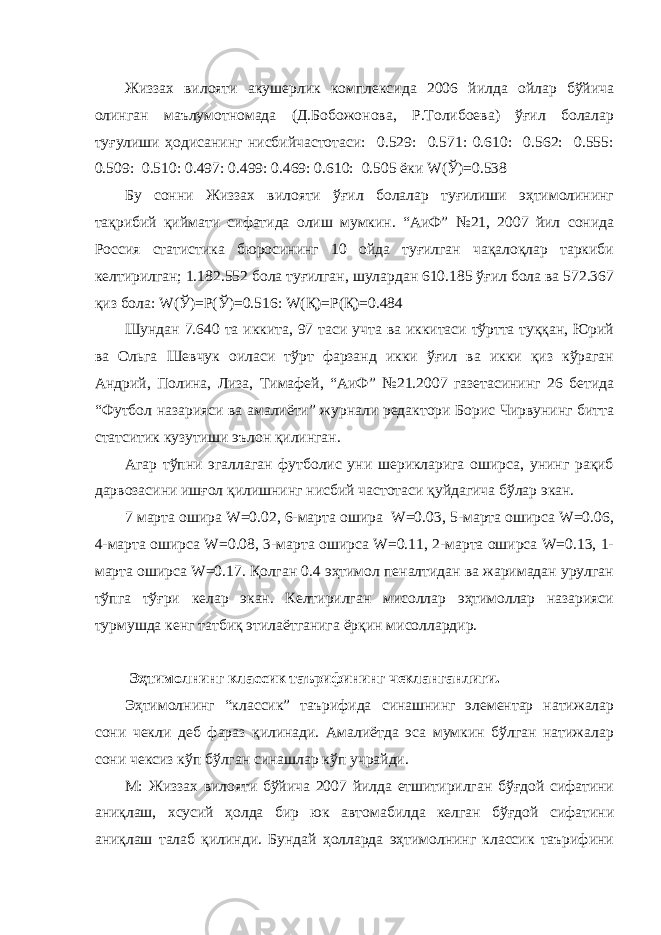 Жиззах вилояти акушерлик комплексида 2006 йилда ойлар бўйича олинган маълумотномада (Д.Бобожонова, Р.Толибоева) ўғил болалар туғулиши ҳодисанинг нисбийчастотаси: 0.529: 0.571: 0.610: 0.562: 0.555: 0.509: 0.510: 0.497: 0.499: 0.469: 0.610: 0.505 ёки W(Ў)=0.538 Бу сонни Жиззах вилояти ўғил болалар туғилиши эҳтимолининг тақрибий қиймати сифатида олиш мумкин. “АиФ” №21, 2007 йил сонида Россия статистика бюросининг 10 ойда туғилган чақалоқлар таркиби келтирилган; 1.182.552 бола туғилган, шулардан 610.185 ўғил бола ва 572.367 қиз бола: W(Ў)=Р(Ў)=0.516: W(Қ)=Р(Қ)=0.484 Шундан 7.640 та иккита, 97 таси учта ва иккитаси тўртта туққан, Юрий ва Ольга Шевчук оиласи тўрт фарзанд икки ўғил ва икки қиз кўраган Андрий, Полина, Лиза, Тимафей, “АиФ” №21.2007 газетасининг 26 бетида “Футбол назарияси ва амалиёти” журнали редактори Борис Чирвунинг битта статситик кузутиши эълон қилинган. Агар тўпни эгаллаган футболис уни шерикларига оширса, унинг рақиб дарвозасини ишғол қилишнинг нисбий частотаси қуйдагича бўлар экан. 7 марта ошира W=0.02, 6-марта ошира W=0.03, 5-марта оширса W=0.06, 4-марта оширса W=0.08, 3-марта оширса W=0.11, 2-марта оширса W=0.13, 1- марта оширса W=0.17. Қолган 0.4 эҳтимол пеналтидан ва жаримадан урулган тўпга тўғри келар экан. Келтирилган мисоллар эҳтимоллар назарияси турмушда кенг татбиқ этилаётганига ёрқин мисоллардир. Эҳтимолнинг классик таърифининг чекланганлиги. Эҳтимолнинг “классик” таърифида синашнинг элементар натижалар сони чекли деб фараз қилинади. Амалиётда эса мумкин бўлган натижалар сони чексиз кўп бўлган синашлар кўп учрайди. М: Жиззах вилояти бўйича 2007 йилда етшитирилган бўғдой сифатини аниқлаш, хсусий ҳолда бир юк автомабилда келган бўғдой сифатини аниқлаш талаб қилинди. Бундай ҳолларда эҳтимолнинг классик таърифини 