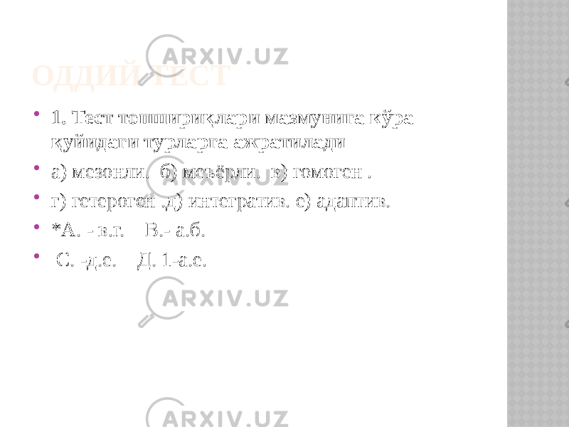 ОДДИЙ ТЕСТ  1. Тест топшириқлари мазмунига кўра қуйидаги турларга ажратилади  а) мезонли. б) меъёрли. в) гомоген .  г) гетероген .д) интегратив. е) адаптив.  *А. - в.г. В.- а.б.  С. -д.е. Д. 1-а.е. 