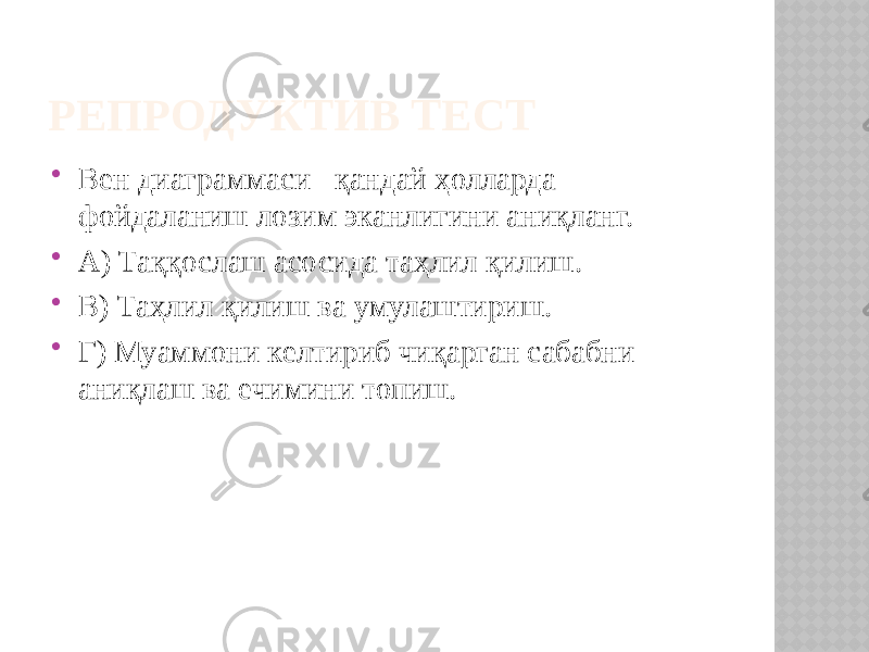 РЕПРОДУКТИВ ТЕСТ  Вен диаграммаси қандай ҳолларда фойдаланиш лозим эканлигини аниқланг.  А) Таққослаш асосида таҳлил қилиш.  В) Таҳлил қилиш ва умулаштириш.  Г) Муаммони келтириб чиқарган сабабни аниқлаш ва ечимини топиш. 