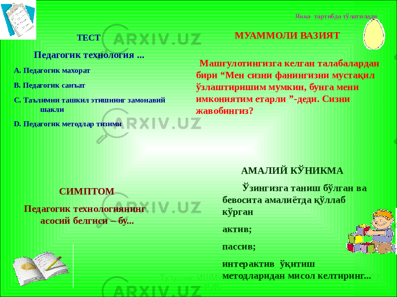 1 Тузувчи ИШМУҲАМЕДОВ Р.Ж. 27 ТЕСТ Педагогик технология ... А. Педагогик махорат В. Педагогик санъат С. Таълимни ташкил этишнинг замонавий шакли D. Педагогик методлар тизими МУАММОЛИ ВАЗИЯТ Машғулотингизга келган талабалардан бири “Мен сизни фанингизни мустақил ўзлаштиришим мумкин, бунга мени имкониятим етарли ”-деди. Сизни жавобингиз? СИМПТОМ Педагогик технологиянинг асосий белгиси – бу... АМАЛИЙ КЎНИКМА Ўзингизга таниш бўлган ва бевосита амалиётда қўллаб кўрган актив; пассив; интерактив ўқитиш методларидан мисол келтиринг... Якка тартибда тўлатилади 