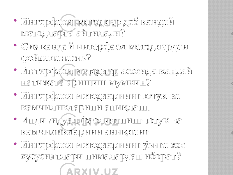  Интерфаол методлар деб қандай методларга айтилади?  Сиз қандай интерфаол методлардан фойдаланасиз?  Интерфаол методлар асосида қандай натижага эришиш мумкин?  Интерфаол методларнинг ютуқ ва камчиликларини аниқланг.  Индивидуал фаолиятнинг ютуқ ва камчиликларини аниқланг  Интерфаол методларнинг ўзига хос хусусиятлари нималардан иборат? 