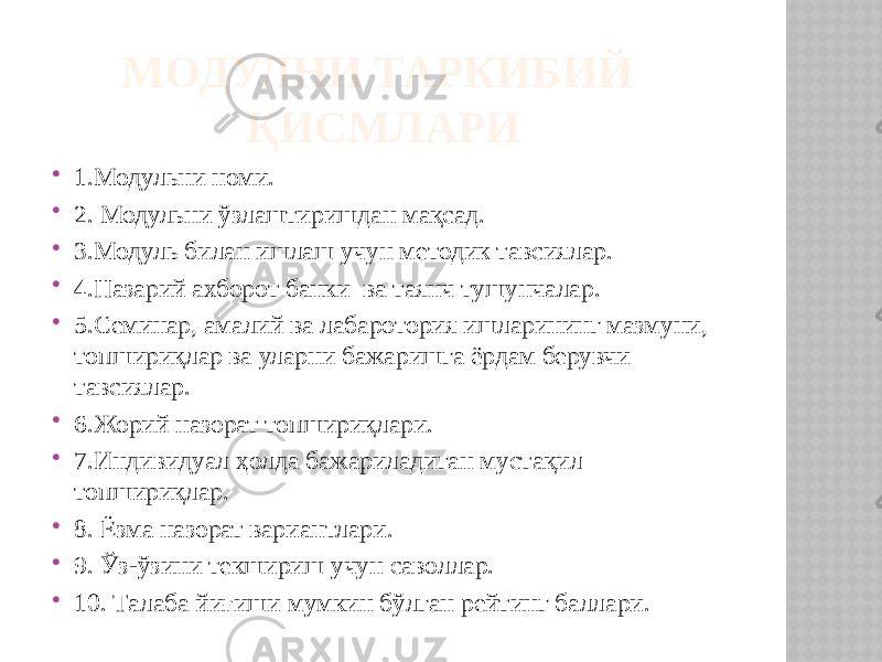 МОДУЛНИ ТАРКИБИЙ ҚИСМЛАРИ  1.Модульни номи.  2. Модульни ўзлаштиришдан мақсад.  3.Модуль билан ишлаш учун методик тавсиялар.  4.Назарий ахборот банки ва таянч тушунчалар.  5.Семинар, амалий ва лабаротория ишларининг мазмуни, топшириқлар ва уларни бажаришга ёрдам берувчи тавсиялар.  6.Жорий назорат топшириқлари.  7.Индивидуал ҳолда бажариладиган мустақил топшириқлар.  8. Ёзма назорат вариантлари.  9. Ўз-ўзини текшириш учун саволлар.  10. Талаба йиғиши мумкин бўлган рейтинг баллари. 