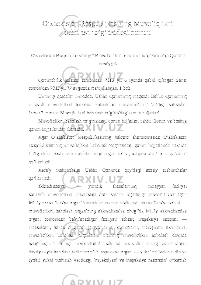 O’zbekiston Respublikasining Muvofiqlikni baholash to’g’risidagi qonuni O’zbekiston Respublikasining “Muvofiqlikni baholash to’g’risida”gi Qonuni moxiyati. Qonunchilik palatasi tomonidan 2013 yil 6 iyunda qabul qilingan Senat tomonidan 2013 yil 22 avgustda ma’qullangan. 1-bob. Umumiy qoidalar 1-modda. Ushbu Qonunning maqsadi Ushbu Qonunning maqsadi muvofiqlikni baholash sohasidagi munosabatlarni tartibga solishdan iborat.2-modda. Muvofiqlikni baholash to’g’risidagi qonun hujjatlari Muvofiqlikni baholash to’g’risidagi qonun hujjatlari ushbu Qonun va boshqa qonun hujjatlaridan iboratdir. Agar O’zbekiston Respublikasining xalqaro shartnomasida O’zbekiston Respublikasining muvofiqlikni baholash to’g’risidagi qonun hujjatlarida nazarda tutilganidan boshqacha qoidalar belgilangan bo’lsa, xalqaro shartnoma qoidalari qo’llaniladi. Asosiy tushunchalar Ushbu Qonunda quyidagi asosiy tushunchalar qo’llaniladi: akkreditatsiya — yuridik shaxslarning muayyan faoliyat sohasida muvofiqlikni baholashga doir ishlarni bajarishga vakolatli ekanligini Milliy akkreditatsiya organi tomonidan rasman tasdiqlash; akkreditatsiya sohasi — muvofiqlikni baholash organining akkreditatsiya chog’ida Milliy akkreditatsiya organi tomonidan belgilanadigan faoliyati sohasi; inspeksiya nazorati — mahsulotni, ishlab chiqarish jarayonlarini, xizmatlarni, menejment tizimlarini, muvofiqlikni baholash organlarini ularning muvofiqlikni baholash davrida belgilangan talablarga muvofiqligini tasdiqlash maqsadida amalga oshiriladigan davriy qayta baholash tartib-taomili; inspeksiya organi — yukni ortishdan oldin va (yoki) yukni tushirish vaqtidagi inspeksiyani va inspeksiya nazoratini o’tkazish 