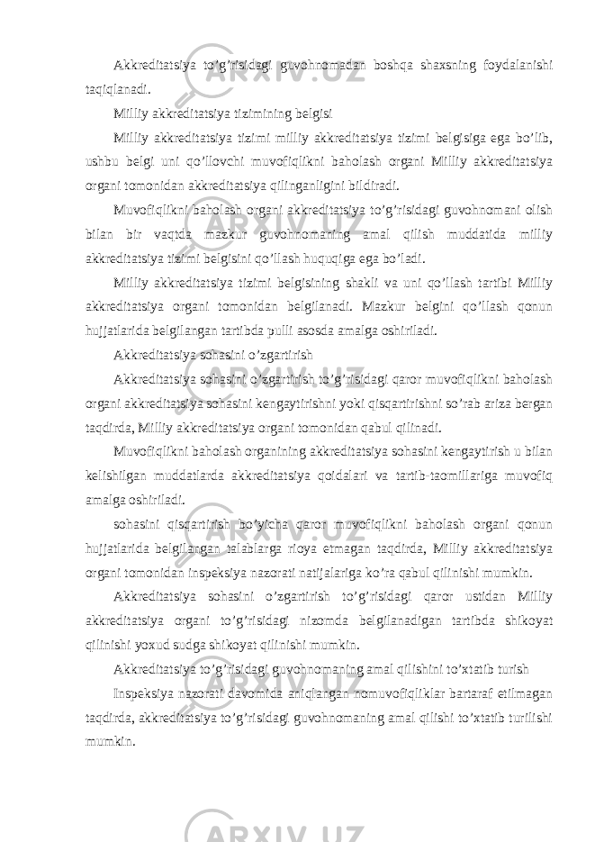 Akkreditatsiya to’g’risidagi guvohnomadan boshqa shaxsning foydalanishi taqiqlanadi. Milliy akkreditatsiya tizimining belgisi Milliy akkreditatsiya tizimi milliy akkreditatsiya tizimi belgisiga ega bo’lib, ushbu belgi uni qo’llovchi muvofiqlikni baholash organi Milliy akkreditatsiya organi tomonidan akkreditatsiya qilinganligini bildiradi. Muvofiqlikni baholash organi akkreditatsiya to’g’risidagi guvohnomani olish bilan bir vaqtda mazkur guvohnomaning amal qilish muddatida milliy akkreditatsiya tizimi belgisini qo’llash huquqiga ega bo’ladi. Milliy akkreditatsiya tizimi belgisining shakli va uni qo’llash tartibi Milliy akkreditatsiya organi tomonidan belgilanadi. Mazkur belgini qo’llash qonun hujjatlarida belgilangan tartibda pulli asosda amalga oshiriladi. Akkreditatsiya sohasini o’zgartirish Akkreditatsiya sohasini o’zgartirish to’g’risidagi qaror muvofiqlikni baholash organi akkreditatsiya sohasini kengaytirishni yoki qisqartirishni so’rab ariza bergan taqdirda, Milliy akkreditatsiya organi tomonidan qabul qilinadi. Muvofiqlikni baholash organining akkreditatsiya sohasini kengaytirish u bilan kelishilgan muddatlarda akkreditatsiya qoidalari va tartib-taomillariga muvofiq amalga oshiriladi. sohasini qisqartirish bo’yicha qaror muvofiqlikni baholash organi qonun hujjatlarida belgilangan talablarga rioya etmagan taqdirda, Milliy akkreditatsiya organi tomonidan inspeksiya nazorati natijalariga ko’ra qabul qilinishi mumkin. Akkreditatsiya sohasini o’zgartirish to’g’risidagi qaror ustidan Milliy akkreditatsiya organi to’g’risidagi nizomda belgilanadigan tartibda shikoyat qilinishi yoxud sudga shikoyat qilinishi mumkin. Akkreditatsiya to’g’risidagi guvohnomaning amal qilishini to’xtatib turish Inspeksiya nazorati davomida aniqlangan nomuvofiqliklar bartaraf etilmagan taqdirda, akkreditatsiya to’g’risidagi guvohnomaning amal qilishi to’xtatib turilishi mumkin. 