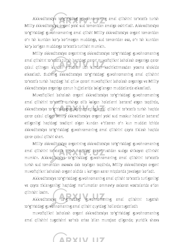 Akkreditatsiya to’g’risidagi guvohnomaning amal qilishini to’xtatib turish Milliy akkreditatsiya organi yoki sud tomonidan amalga oshiriladi. Akkreditatsiya to’g’risidagi guvohnomaning amal qilishi Milliy akkreditatsiya organi tomonidan o’n ish kunidan ko’p bo’lmagan muddatga, sud tomonidan esa, o’n ish kunidan ko’p bo’lgan muddatga to’xtatib turilishi mumkin. Milliy akkreditatsiya organining akkreditatsiya to’g’risidagi guvohnomaning amal qilishini to’xtatib turish haqidagi qarori muvofiqlikni baholash organiga qaror qabul qilingan kundan e’tiboran uch kundan kechiktirmasdan yozma shaklda etkaziladi. Sudning akkreditatsiya to’g’risidagi guvohnomaning amal qilishini to’xtatib turish haqidagi hal qiluv qarori muvofiqlikni baholash organiga va Milliy akkreditatsiya organiga qonun hujjatlarida belgilangan muddatlarda etkaziladi. Muvofiqlikni baholash organi akkreditatsiya to’g’risidagi guvohnomaning amal qilishini to’xtatib turishga olib kelgan holatlarni bartaraf etgan taqdirda, akkreditatsiya to’g’risidagi guvohnomaning amal qilishini to’xtatib turish haqida qaror qabul qilgan Milliy akkreditatsiya organi yoki sud mazkur holatlar bartaraf etilganligi haqidagi tasdiqni olgan kundan e’tiboran o’n kun muddat ichida akkreditatsiya to’g’risidagi guvohnomaning amal qilishini qayta tiklash haqida qaror qabul qilishi shart. Milliy akkreditatsiya organining akkreditatsiya to’g’risidagi guvohnomaning amal qilishini to’xtatib turish haqidagi qarori ustidan sudga shikoyat qilinishi mumkin. Akkreditatsiya to’g’risidagi guvohnomaning amal qilishini to’xtatib turish sud tomonidan asossiz deb topilgan taqdirda, Milliy akkreditatsiya organi muvofiqlikni baholash organi oldida u ko’rgan zarar miqdorida javobgar bo’ladi. Akkreditatsiya to’g’risidagi guvohnomaning amal qilishi to’xtatib turilganligi va qayta tiklanganligi haqidagi ma’lumotlar ommaviy axborot vositalarida e’lon qilinishi lozim. Akkreditatsiya to’g’risidagi guvohnomaning amal qilishini tugatish to’g’risidagi guvohnomaning amal qilishi quyidagi hollarda tugatiladi: muvofiqlikni baholash organi akkreditatsiya to’g’risidagi guvohnomaning amal qilishini tugatishni so’rab ariza bilan murojaat qilganda; yuridik shaxs 