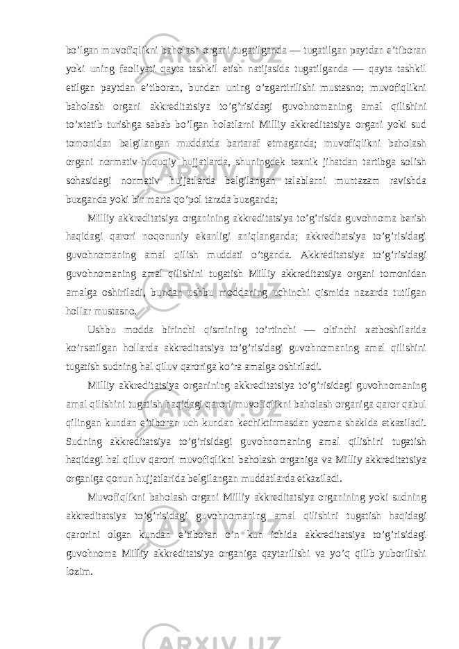 bo’lgan muvofiqlikni baholash organi tugatilganda — tugatilgan paytdan e’tiboran yoki uning faoliyati qayta tashkil etish natijasida tugatilganda — qayta tashkil etilgan paytdan e’tiboran, bundan uning o’zgartirilishi mustasno; muvofiqlikni baholash organi akkreditatsiya to’g’risidagi guvohnomaning amal qilishini to’xtatib turishga sabab bo’lgan holatlarni Milliy akkreditatsiya organi yoki sud tomonidan belgilangan muddatda bartaraf etmaganda; muvofiqlikni baholash organi normativ-huquqiy hujjatlarda, shuningdek texnik jihatdan tartibga solish sohasidagi normativ hujjatlarda belgilangan talablarni muntazam ravishda buzganda yoki bir marta qo’pol tarzda buzganda; Milliy akkreditatsiya organining akkreditatsiya to’g’risida guvohnoma berish haqidagi qarori noqonuniy ekanligi aniqlanganda; akkreditatsiya to’g’risidagi guvohnomaning amal qilish muddati o’tganda. Akkreditatsiya to’g’risidagi guvohnomaning amal qilishini tugatish Milliy akkreditatsiya organi tomonidan amalga oshiriladi, bundan ushbu moddaning uchinchi qismida nazarda tutilgan hollar mustasno. Ushbu modda birinchi qismining to’rtinchi — oltinchi xatboshilarida ko’rsatilgan hollarda akkreditatsiya to’g’risidagi guvohnomaning amal qilishini tugatish sudning hal qiluv qaroriga ko’ra amalga oshiriladi. Milliy akkreditatsiya organining akkreditatsiya to’g’risidagi guvohnomaning amal qilishini tugatish haqidagi qarori muvofiqlikni baholash organiga qaror qabul qilingan kundan e’tiboran uch kundan kechiktirmasdan yozma shaklda etkaziladi. Sudning akkreditatsiya to’g’risidagi guvohnomaning amal qilishini tugatish haqidagi hal qiluv qarori muvofiqlikni baholash organiga va Milliy akkreditatsiya organiga qonun hujjatlarida belgilangan muddatlarda etkaziladi. Muvofiqlikni baholash organi Milliy akkreditatsiya organining yoki sudning akkreditatsiya to’g’risidagi guvohnomaning amal qilishini tugatish haqidagi qarorini olgan kundan e’tiboran o’n kun ichida akkreditatsiya to’g’risidagi guvohnoma Milliy akkreditatsiya organiga qaytarilishi va yo’q qilib yuborilishi lozim. 