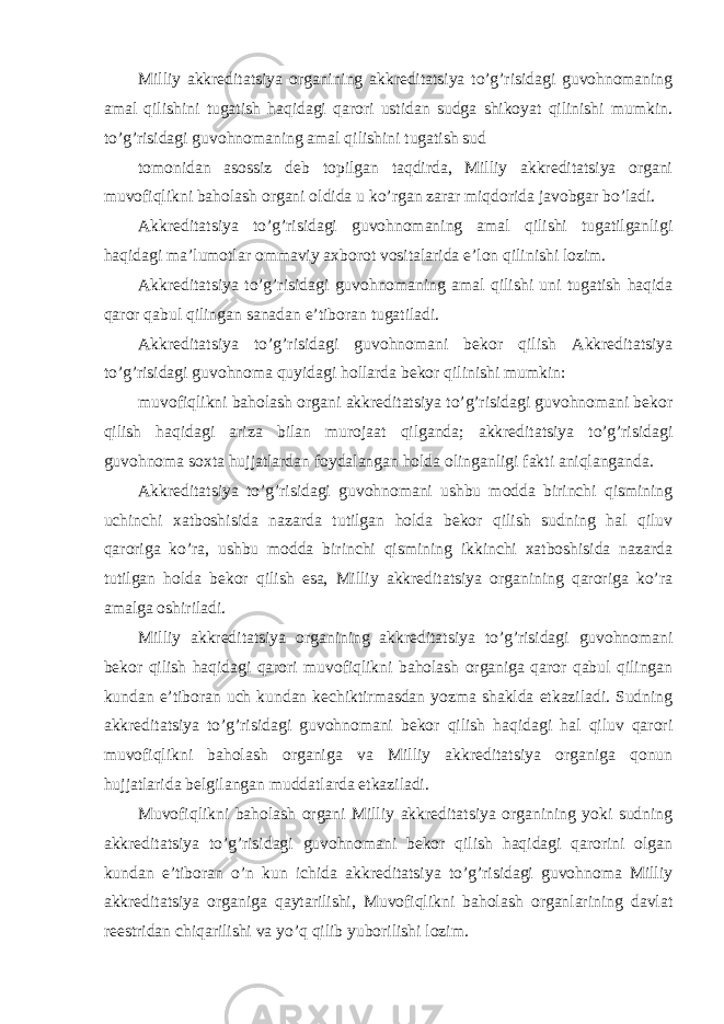 Milliy akkreditatsiya organining akkreditatsiya to’g’risidagi guvohnomaning amal qilishini tugatish haqidagi qarori ustidan sudga shikoyat qilinishi mumkin. to’g’risidagi guvohnomaning amal qilishini tugatish sud tomonidan asossiz deb topilgan taqdirda, Milliy akkreditatsiya organi muvofiqlikni baholash organi oldida u ko’rgan zarar miqdorida javobgar bo’ladi. Akkreditatsiya to’g’risidagi guvohnomaning amal qilishi tugatilganligi haqidagi ma’lumotlar ommaviy axborot vositalarida e’lon qilinishi lozim. Akkreditatsiya to’g’risidagi guvohnomaning amal qilishi uni tugatish haqida qaror qabul qilingan sanadan e’tiboran tugatiladi. Akkreditatsiya to’g’risidagi guvohnomani bekor qilish Akkreditatsiya to’g’risidagi guvohnoma quyidagi hollarda bekor qilinishi mumkin: muvofiqlikni baholash organi akkreditatsiya to’g’risidagi guvohnomani bekor qilish haqidagi ariza bilan murojaat qilganda; akkreditatsiya to’g’risidagi guvohnoma soxta hujjatlardan foydalangan holda olinganligi fakti aniqlanganda. Akkreditatsiya to’g’risidagi guvohnomani ushbu modda birinchi qismining uchinchi xatboshisida nazarda tutilgan holda bekor qilish sudning hal qiluv qaroriga ko’ra, ushbu modda birinchi qismining ikkinchi xatboshisida nazarda tutilgan holda bekor qilish esa, Milliy akkreditatsiya organining qaroriga ko’ra amalga oshiriladi. Milliy akkreditatsiya organining akkreditatsiya to’g’risidagi guvohnomani bekor qilish haqidagi qarori muvofiqlikni baholash organiga qaror qabul qilingan kundan e’tiboran uch kundan kechiktirmasdan yozma shaklda etkaziladi. Sudning akkreditatsiya to’g’risidagi guvohnomani bekor qilish haqidagi hal qiluv qarori muvofiqlikni baholash organiga va Milliy akkreditatsiya organiga qonun hujjatlarida belgilangan muddatlarda etkaziladi. Muvofiqlikni baholash organi Milliy akkreditatsiya organining yoki sudning akkreditatsiya to’g’risidagi guvohnomani bekor qilish haqidagi qarorini olgan kundan e’tiboran o’n kun ichida akkreditatsiya to’g’risidagi guvohnoma Milliy akkreditatsiya organiga qaytarilishi, Muvofiqlikni baholash organlarining davlat reestridan chiqarilishi va yo’q qilib yuborilishi lozim. 