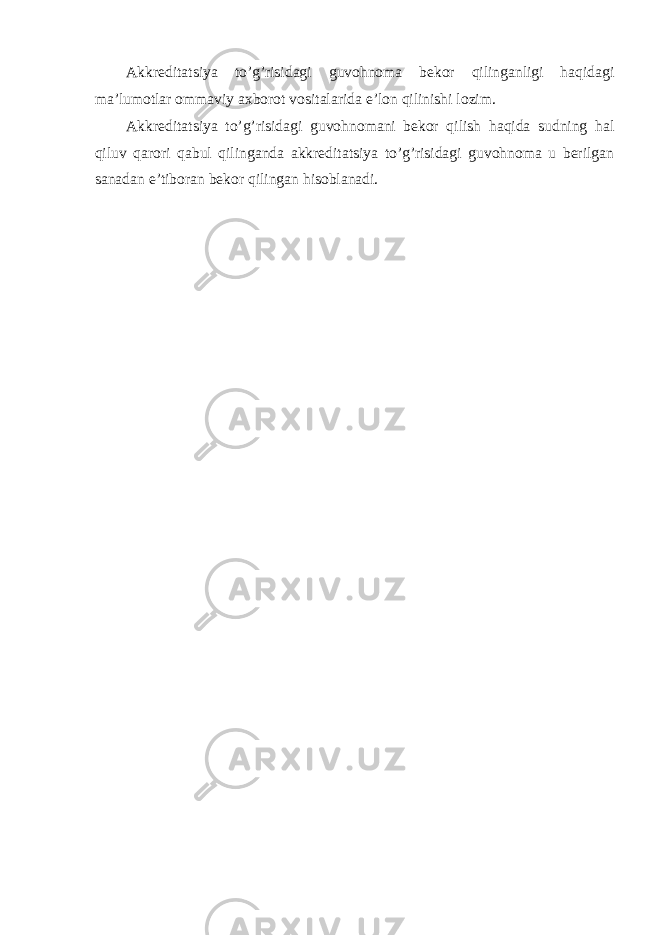 Akkreditatsiya to’g’risidagi guvohnoma bekor qilinganligi haqidagi ma’lumotlar ommaviy axborot vositalarida e’lon qilinishi lozim. Akkreditatsiya to’g’risidagi guvohnomani bekor qilish haqida sudning hal qiluv qarori qabul qilinganda akkreditatsiya to’g’risidagi guvohnoma u berilgan sanadan e’tiboran bekor qilingan hisoblanadi. 