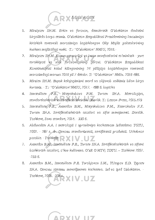 Adabiyotlar : 1. Mirziyoev SH.M. Erkin va farovon, demokratik O’zbekiston davlatini birgalikda barpo etamiz. O’zbekiston Respublikasi Prezidentining lavozimiga kirishish tantanali marosimiga bagishlangan Oliy Majlis palatalarining kushma majlisidagi nutki. -T.: &#34;O’zbekiston&#34; NMIU, 2016.- 2. Mirziyoev SH.M. Konun ustuvorligi va inson manfaatlarini ta’minlash - yurt tarakkiyoti va xalk farovonligining garovi. O’zbekiston Respublikasi Konstitutsiyasi kabul kilinganining 24 yilligiga bagishlangan tantanali marosimdagi maruza 2016 yil 7 dekabr. T: &#34;O’zbekiston&#34; NMIu. 2016-486. 3. Mirziev SH.M. Buyuk kelajagimizni mard va olijanob xalkimiz bilan birga kuramiz. - T.: &#34;O’zbekiston&#34;NMIU, 2017. - 488 6. buyicha 4. Ismatullaev P.R., Matyakubova P.M. Turaev SH.A. Metrologiya, standartlashtirish va sertifikatlashtirish. Dasrlik. T.: Lesson-Press, 2015.423 5. Ismatullaev P.R., Axmedov B.M., Matyakubova P.M., Xamrokulov F.X. Turaev SH . A . Sertifikatlashtirish asoslari va sifat menejmenti . Darslik. Toshkent, Sano-standart, 2014. - 330 6. 6. Abduvaliev A.A. i metrologii i upravleniya kachestvom Izdatelstvo TGTU, 2002. - 287 s. dr. Osnovы standartizatsii, sertifikatsii produksii. Uchebnoe posobie. - Tashkent: 7. Axmedov B.M., Ismatullaev P.R., Turaev SH.A. Sertifikatlashtirish va sifatni boshkarish asoslari, o’kuv kullanma. O’zR O MTV; TDTU. – Toshkent 2007. -233 6. 8. Axmedov B.M., Ismatullaev P.R. Turobjonov S.M., YUsupov E.D. Typaev SH . A . Osnov ы sistem ы menedjmenta kachestva . Izd-vo iptd Uzbekistan. - Tashkent, 2009. -208 s. 