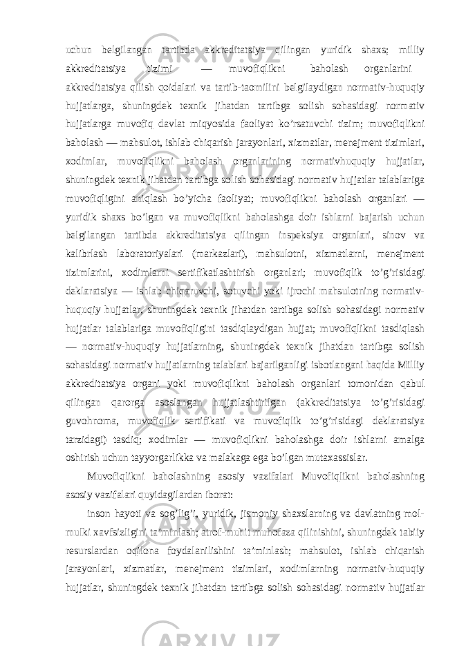 uchun belgilangan tartibda akkreditatsiya qilingan yuridik shaxs; milliy akkreditatsiya tizimi — muvofiqlikni baholash organlarini akkreditatsiya qilish qoidalari va tartib-taomilini belgilaydigan normativ-huquqiy hujjatlarga, shuningdek texnik jihatdan tartibga solish sohasidagi normativ hujjatlarga muvofiq davlat miqyosida faoliyat ko’rsatuvchi tizim; muvofiqlikni baholash — mahsulot, ishlab chiqarish jarayonlari, xizmatlar, menejment tizimlari, xodimlar, muvofiqlikni baholash organlarining normativhuquqiy hujjatlar, shuningdek texnik jihatdan tartibga solish sohasidagi normativ hujjatlar talablariga muvofiqligini aniqlash bo’yicha faoliyat; muvofiqlikni baholash organlari — yuridik shaxs bo’lgan va muvofiqlikni baholashga doir ishlarni bajarish uchun belgilangan tartibda akkreditatsiya qilingan inspeksiya organlari, sinov va kalibrlash laboratoriyalari (markazlari), mahsulotni, xizmatlarni, menejment tizimlarini, xodimlarni sertifikatlashtirish organlari; muvofiqlik to’g’risidagi deklaratsiya — ishlab chiqaruvchi, sotuvchi yoki ijrochi mahsulotning normativ- huquqiy hujjatlar, shuningdek texnik jihatdan tartibga solish sohasidagi normativ hujjatlar talablariga muvofiqligini tasdiqlaydigan hujjat; muvofiqlikni tasdiqlash — normativ-huquqiy hujjatlarning, shuningdek texnik jihatdan tartibga solish sohasidagi normativ hujjatlarning talablari bajarilganligi isbotlangani haqida Milliy akkreditatsiya organi yoki muvofiqlikni baholash organlari tomonidan qabul qilingan qarorga asoslangan hujjatlashtirilgan (akkreditatsiya to’g’risidagi guvohnoma, muvofiqlik sertifikati va muvofiqlik to’g’risidagi deklaratsiya tarzidagi) tasdiq; xodimlar — muvofiqlikni baholashga doir ishlarni amalga oshirish uchun tayyorgarlikka va malakaga ega bo’lgan mutaxassislar. Muvofiqlikni baholashning asosiy vazifalari Muvofiqlikni baholashning asosiy vazifalari quyidagilardan iborat: inson hayoti va sog’lig’i, yuridik, jismoniy shaxslarning va davlatning mol- mulki xavfsizligini ta’minlash; atrof-muhit muhofaza qilinishini, shuningdek tabiiy resurslardan oqilona foydalanilishini ta’minlash; mahsulot, ishlab chiqarish jarayonlari, xizmatlar, menejment tizimlari, xodimlarning normativ-huquqiy hujjatlar, shuningdek texnik jihatdan tartibga solish sohasidagi normativ hujjatlar 