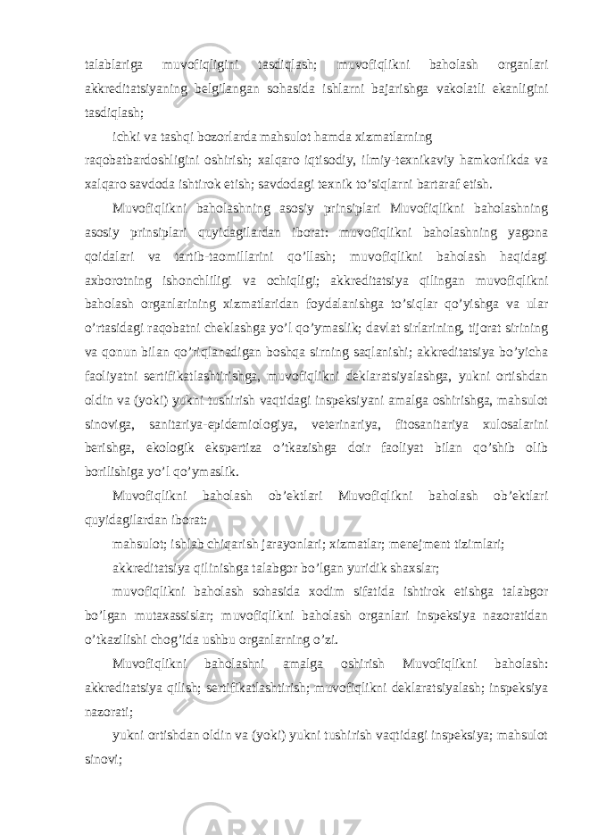 talablariga muvofiqligini tasdiqlash; muvofiqlikni baholash organlari akkreditatsiyaning belgilangan sohasida ishlarni bajarishga vakolatli ekanligini tasdiqlash; ichki va tashqi bozorlarda mahsulot hamda xizmatlarning raqobatbardoshligini oshirish; xalqaro iqtisodiy, ilmiy-texnikaviy hamkorlikda va xalqaro savdoda ishtirok etish; savdodagi texnik to’siqlarni bartaraf etish. Muvofiqlikni baholashning asosiy prinsiplari Muvofiqlikni baholashning asosiy prinsiplari quyidagilardan iborat: muvofiqlikni baholashning yagona qoidalari va tartib-taomillarini qo’llash; muvofiqlikni baholash haqidagi axborotning ishonchliligi va ochiqligi; akkreditatsiya qilingan muvofiqlikni baholash organlarining xizmatlaridan foydalanishga to’siqlar qo’yishga va ular o’rtasidagi raqobatni cheklashga yo’l qo’ymaslik; davlat sirlarining, tijorat sirining va qonun bilan qo’riqlanadigan boshqa sirning saqlanishi; akkreditatsiya bo’yicha faoliyatni sertifikatlashtirishga, muvofiqlikni deklaratsiyalashga, yukni ortishdan oldin va (yoki) yukni tushirish vaqtidagi inspeksiyani amalga oshirishga, mahsulot sinoviga, sanitariya-epidemiologiya, veterinariya, fitosanitariya xulosalarini berishga, ekologik ekspertiza o’tkazishga doir faoliyat bilan qo’shib olib borilishiga yo’l qo’ymaslik. Muvofiqlikni baholash ob’ektlari Muvofiqlikni baholash ob’ektlari quyidagilardan iborat: mahsulot; ishlab chiqarish jarayonlari; xizmatlar; menejment tizimlari; akkreditatsiya qilinishga talabgor bo’lgan yuridik shaxslar; muvofiqlikni baholash sohasida xodim sifatida ishtirok etishga talabgor bo’lgan mutaxassislar; muvofiqlikni baholash organlari inspeksiya nazoratidan o’tkazilishi chog’ida ushbu organlarning o’zi. Muvofiqlikni baholashni amalga oshirish Muvofiqlikni baholash: akkreditatsiya qilish; sertifikatlashtirish; muvofiqlikni deklaratsiyalash; inspeksiya nazorati; yukni ortishdan oldin va (yoki) yukni tushirish vaqtidagi inspeksiya; mahsulot sinovi; 