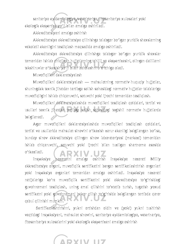 sanitariya-epidemiologiya, veterinariya, fitosanitariya xulosalari yoki ekologik ekspertiza yo’li bilan amalga oshiriladi. Akkreditatsiyani amalga oshirish Akkreditatsiya akkreditatsiya qilinishga talabgor bo’lgan yuridik shaxslarning vakolatli ekanligini tasdiqlash maqsadida amalga oshiriladi. Akkreditatsiya akkreditatsiya qilinishga talabgor bo’lgan yuridik shaxslar tomonidan ishlab chiqilgan hujjatlarning tahlili va ekspertizasini, olingan dalillarni tekshiruvlar o’tkazish yo’li bilan baholashni o’z ichiga oladi. Muvofiqlikni deklaratsiyalash Muvofiqlikni deklaratsiyalash — mahsulotning normativ-huquqiy hujjatlar, shuningdek texnik jihatdan tartibga solish sohasidagi normativ hujjatlar talablariga muvofiqligini ishlab chiqaruvchi, sotuvchi yoki ijrochi tomonidan tasdiqlash. Muvofiqlikni deklaratsiyalashda muvofiqlikni tasdiqlash qoidalari, tartibi va usullari texnik jihatdan tartibga solish sohasidagi tegishli normativ hujjatlarda belgilanadi. Agar muvofiqlikni deklaratsiyalashda muvofiqlikni tasdiqlash qoidalari, tartibi va usullarida mahsulot sinovini o’tkazish zarur ekanligi belgilangan bo’lsa, bunday sinov akkreditatsiya qilingan sinov laboratoriyasi (markazi) tomonidan ishlab chiqaruvchi, sotuvchi yoki ijrochi bilan tuzilgan shartnoma asosida o’tkaziladi. Inspeksiya nazoratini amalga oshirish Inspeksiya nazorati Milliy akkreditatsiya organi, muvofiqlik sertifikatini bergan sertifikatlashtirish organlari yoki inspeksiya organlari tomonidan amalga oshiriladi. Inspeksiya nazorati natijalariga ko’ra muvofiqlik sertifikatini yoki akkreditatsiya to’g’risidagi guvohnomani tasdiqlash, uning amal qilishini to’xtatib turish, tugatish yoxud sertifikatni yoki guvohnomani bekor qilish to’g’risida belgilangan tartibda qaror qabul qilinishi mumkin. Sertifikatlashtirishni, yukni ortishdan oldin va (yoki) yukni tushirish vaqtidagi inspeksiyani, mahsulot sinovini, sanitariya-epidemiologiya, veterinariya, fitosanitariya xulosalarini yoki ekologik ekspertizani amalga oshirish 