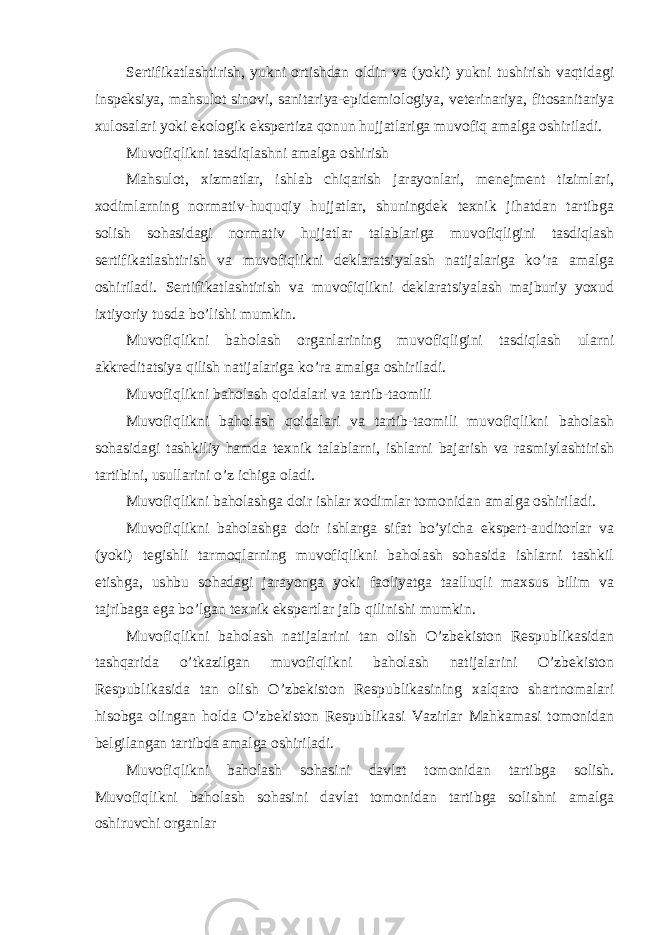 Sertifikatlashtirish, yukni ortishdan oldin va (yoki) yukni tushirish vaqtidagi inspeksiya, mahsulot sinovi, sanitariya-epidemiologiya, veterinariya, fitosanitariya xulosalari yoki ekologik ekspertiza qonun hujjatlariga muvofiq amalga oshiriladi. Muvofiqlikni tasdiqlashni amalga oshirish Mahsulot, xizmatlar, ishlab chiqarish jarayonlari, menejment tizimlari, xodimlarning normativ-huquqiy hujjatlar, shuningdek texnik jihatdan tartibga solish sohasidagi normativ hujjatlar talablariga muvofiqligini tasdiqlash sertifikatlashtirish va muvofiqlikni deklaratsiyalash natijalariga ko’ra amalga oshiriladi. Sertifikatlashtirish va muvofiqlikni deklaratsiyalash majburiy yoxud ixtiyoriy tusda bo’lishi mumkin. Muvofiqlikni baholash organlarining muvofiqligini tasdiqlash ularni akkreditatsiya qilish natijalariga ko’ra amalga oshiriladi. Muvofiqlikni baholash qoidalari va tartib-taomili Muvofiqlikni baholash qoidalari va tartib-taomili muvofiqlikni baholash sohasidagi tashkiliy hamda texnik talablarni, ishlarni bajarish va rasmiylashtirish tartibini, usullarini o’z ichiga oladi. Muvofiqlikni baholashga doir ishlar xodimlar tomonidan amalga oshiriladi. Muvofiqlikni baholashga doir ishlarga sifat bo’yicha ekspert-auditorlar va (yoki) tegishli tarmoqlarning muvofiqlikni baholash sohasida ishlarni tashkil etishga, ushbu sohadagi jarayonga yoki faoliyatga taalluqli maxsus bilim va tajribaga ega bo’lgan texnik ekspertlar jalb qilinishi mumkin. Muvofiqlikni baholash natijalarini tan olish O’zbekiston Respublikasidan tashqarida o’tkazilgan muvofiqlikni baholash natijalarini O’zbekiston Respublikasida tan olish O’zbekiston Respublikasining xalqaro shartnomalari hisobga olingan holda O’zbekiston Respublikasi Vazirlar Mahkamasi tomonidan belgilangan tartibda amalga oshiriladi. Muvofiqlikni baholash sohasini davlat tomonidan tartibga solish. Muvofiqlikni baholash sohasini davlat tomonidan tartibga solishni amalga oshiruvchi organlar 