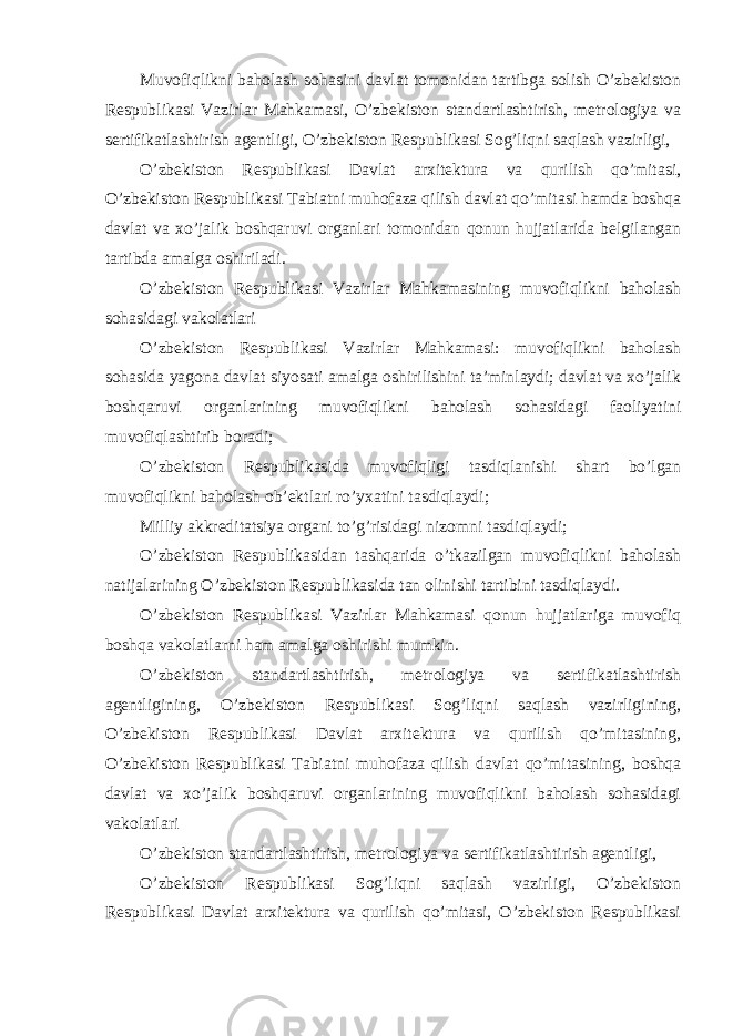 Muvofiqlikni baholash sohasini davlat tomonidan tartibga solish O’zbekiston Respublikasi Vazirlar Mahkamasi, O’zbekiston standartlashtirish, metrologiya va sertifikatlashtirish agentligi, O’zbekiston Respublikasi Sog’liqni saqlash vazirligi, O’zbekiston Respublikasi Davlat arxitektura va qurilish qo’mitasi, O’zbekiston Respublikasi Tabiatni muhofaza qilish davlat qo’mitasi hamda boshqa davlat va xo’jalik boshqaruvi organlari tomonidan qonun hujjatlarida belgilangan tartibda amalga oshiriladi. O’zbekiston Respublikasi Vazirlar Mahkamasining muvofiqlikni baholash sohasidagi vakolatlari O’zbekiston Respublikasi Vazirlar Mahkamasi: muvofiqlikni baholash sohasida yagona davlat siyosati amalga oshirilishini ta’minlaydi; davlat va xo’jalik boshqaruvi organlarining muvofiqlikni baholash sohasidagi faoliyatini muvofiqlashtirib boradi; O’zbekiston Respublikasida muvofiqligi tasdiqlanishi shart bo’lgan muvofiqlikni baholash ob’ektlari ro’yxatini tasdiqlaydi; Milliy akkreditatsiya organi to’g’risidagi nizomni tasdiqlaydi; O’zbekiston Respublikasidan tashqarida o’tkazilgan muvofiqlikni baholash natijalarining O’zbekiston Respublikasida tan olinishi tartibini tasdiqlaydi. O’zbekiston Respublikasi Vazirlar Mahkamasi qonun hujjatlariga muvofiq boshqa vakolatlarni ham amalga oshirishi mumkin. O’zbekiston standartlashtirish, metrologiya va sertifikatlashtirish agentligining, O’zbekiston Respublikasi Sog’liqni saqlash vazirligining, O’zbekiston Respublikasi Davlat arxitektura va qurilish qo’mitasining, O’zbekiston Respublikasi Tabiatni muhofaza qilish davlat qo’mitasining, boshqa davlat va xo’jalik boshqaruvi organlarining muvofiqlikni baholash sohasidagi vakolatlari O’zbekiston standartlashtirish, metrologiya va sertifikatlashtirish agentligi, O’zbekiston Respublikasi Sog’liqni saqlash vazirligi, O’zbekiston Respublikasi Davlat arxitektura va qurilish qo’mitasi, O’zbekiston Respublikasi 