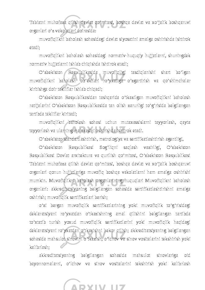 Tabiatni muhofaza qilish davlat qo’mitasi, boshqa davlat va xo’jalik boshqaruvi organlari o’z vakolatlari doirasida: muvofiqlikni baholash sohasidagi davlat siyosatini amalga oshirishda ishtirok etadi; muvofiqlikni baholash sohasidagi normativ-huquqiy hujjatlarni, shuningdek normativ hujjatlarni ishlab chiqishda ishtirok etadi; O’zbekiston Respublikasida muvofiqligi tasdiqlanishi shart bo’lgan muvofiqlikni baholash ob’ektlari ro’yxatiga o’zgartirish va qo’shimchalar kiritishga doir takliflar ishlab chiqadi; O’zbekiston Respublikasidan tashqarida o’tkazilgan muvofiqlikni baholash natijalarini O’zbekiston Respublikasida tan olish zarurligi to’g’risida belgilangan tartibda takliflar kiritadi; muvofiqlikni baholash sohasi uchun mutaxassislarni tayyorlash, qayta tayyorlash va ularning malakasini oshirishda ishtirok etadi. O’zbekiston standartlashtirish, metrologiya va sertifikatlashtirish agentligi, O’zbekiston Respublikasi Sog’liqni saqlash vazirligi, O’zbekiston Respublikasi Davlat arxitektura va qurilish qo’mitasi, O’zbekiston Respublikasi Tabiatni muhofaza qilish davlat qo’mitasi, boshqa davlat va xo’jalik boshqaruvi organlari qonun hujjatlariga muvofiq boshqa vakolatlarni ham amalga oshirishi mumkin. Muvofiqlikni baholash organlarining huquqlari Muvofiqlikni baholash organlari: akkreditatsiyaning belgilangan sohasida sertifikatlashtirishni amalga oshirish; muvofiqlik sertifikatlari berish; o’zi bergan muvofiqlik sertifikatlarining yoki muvofiqlik to’g’risidagi deklaratsiyani ro’yxatdan o’tkazishning amal qilishini belgilangan tartibda to’xtatib turish yoxud muvofiqlik sertifikatlarini yoki muvofiqlik haqidagi deklaratsiyani ro’yxatdan o’tkazishni bekor qilish; akkreditatsiyaning belgilangan sohasida mahsulot sinovini o’tkazish, o’lchov va sinov vositalarini tekshirish yoki kalibrlash; akkreditatsiyaning belgilangan sohasida mahsulot sinovlariga oid bayonnomalarni, o’lchov va sinov vositalarini tekshirish yoki kalibrlash 