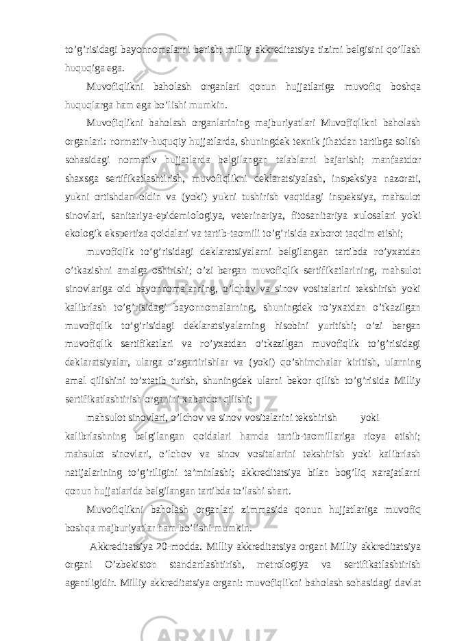 to’g’risidagi bayonnomalarni berish; milliy akkreditatsiya tizimi belgisini qo’llash huquqiga ega. Muvofiqlikni baholash organlari qonun hujjatlariga muvofiq boshqa huquqlarga ham ega bo’lishi mumkin. Muvofiqlikni baholash organlarining majburiyatlari Muvofiqlikni baholash organlari: normativ-huquqiy hujjatlarda, shuningdek texnik jihatdan tartibga solish sohasidagi normativ hujjatlarda belgilangan talablarni bajarishi; manfaatdor shaxsga sertifikatlashtirish, muvofiqlikni deklaratsiyalash, inspeksiya nazorati, yukni ortishdan oldin va (yoki) yukni tushirish vaqtidagi inspeksiya, mahsulot sinovlari, sanitariya-epidemiologiya, veterinariya, fitosanitariya xulosalari yoki ekologik ekspertiza qoidalari va tartib-taomili to’g’risida axborot taqdim etishi; muvofiqlik to’g’risidagi deklaratsiyalarni belgilangan tartibda ro’yxatdan o’tkazishni amalga oshirishi; o’zi bergan muvofiqlik sertifikatlarining, mahsulot sinovlariga oid bayonnomalarning, o’lchov va sinov vositalarini tekshirish yoki kalibrlash to’g’risidagi bayonnomalarning, shuningdek ro’yxatdan o’tkazilgan muvofiqlik to’g’risidagi deklaratsiyalarning hisobini yuritishi; o’zi bergan muvofiqlik sertifikatlari va ro’yxatdan o’tkazilgan muvofiqlik to’g’risidagi deklaratsiyalar, ularga o’zgartirishlar va (yoki) qo’shimchalar kiritish, ularning amal qilishini to’xtatib turish, shuningdek ularni bekor qilish to’g’risida Milliy sertifikatlashtirish organini xabardor qilishi; mahsulot sinovlari, o’lchov va sinov vositalarini tekshirish yoki kalibrlashning belgilangan qoidalari hamda tartib-taomillariga rioya etishi; mahsulot sinovlari, o’lchov va sinov vositalarini tekshirish yoki kalibrlash natijalarining to’g’riligini ta’minlashi; akkreditatsiya bilan bog’liq xarajatlarni qonun hujjatlarida belgilangan tartibda to’lashi shart. Muvofiqlikni baholash organlari zimmasida qonun hujjatlariga muvofiq boshqa majburiyatlar ham bo’lishi mumkin. Akkreditatsiya 20-modda. Milliy akkreditatsiya organi Milliy akkreditatsiya organi O’zbekiston standartlashtirish, metrologiya va sertifikatlashtirish agentligidir. Milliy akkreditatsiya organi: muvofiqlikni baholash sohasidagi davlat 