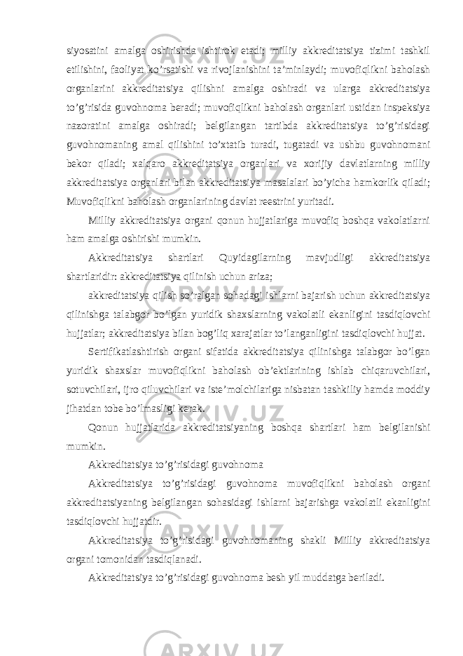 siyosatini amalga oshirishda ishtirok etadi; milliy akkreditatsiya tizimi tashkil etilishini, faoliyat ko’rsatishi va rivojlanishini ta’minlaydi; muvofiqlikni baholash organlarini akkreditatsiya qilishni amalga oshiradi va ularga akkreditatsiya to’g’risida guvohnoma beradi; muvofiqlikni baholash organlari ustidan inspeksiya nazoratini amalga oshiradi; belgilangan tartibda akkreditatsiya to’g’risidagi guvohnomaning amal qilishini to’xtatib turadi, tugatadi va ushbu guvohnomani bekor qiladi; xalqaro akkreditatsiya organlari va xorijiy davlatlarning milliy akkreditatsiya organlari bilan akkreditatsiya masalalari bo’yicha hamkorlik qiladi; Muvofiqlikni baholash organlarining davlat reestrini yuritadi. Milliy akkreditatsiya organi qonun hujjatlariga muvofiq boshqa vakolatlarni ham amalga oshirishi mumkin. Akkreditatsiya shartlari Quyidagilarning mavjudligi akkreditatsiya shartlaridir: akkreditatsiya qilinish uchun ariza; akkreditatsiya qilish so’ralgan sohadagi ishlarni bajarish uchun akkreditatsiya qilinishga talabgor bo’lgan yuridik shaxslarning vakolatli ekanligini tasdiqlovchi hujjatlar; akkreditatsiya bilan bog’liq xarajatlar to’langanligini tasdiqlovchi hujjat. Sertifikatlashtirish organi sifatida akkreditatsiya qilinishga talabgor bo’lgan yuridik shaxslar muvofiqlikni baholash ob’ektlarining ishlab chiqaruvchilari, sotuvchilari, ijro qiluvchilari va iste’molchilariga nisbatan tashkiliy hamda moddiy jihatdan tobe bo’lmasligi kerak. Qonun hujjatlarida akkreditatsiyaning boshqa shartlari ham belgilanishi mumkin. Akkreditatsiya to’g’risidagi guvohnoma Akkreditatsiya to’g’risidagi guvohnoma muvofiqlikni baholash organi akkreditatsiyaning belgilangan sohasidagi ishlarni bajarishga vakolatli ekanligini tasdiqlovchi hujjatdir. Akkreditatsiya to’g’risidagi guvohnomaning shakli Milliy akkreditatsiya organi tomonidan tasdiqlanadi. Akkreditatsiya to’g’risidagi guvohnoma besh yil muddatga beriladi. 