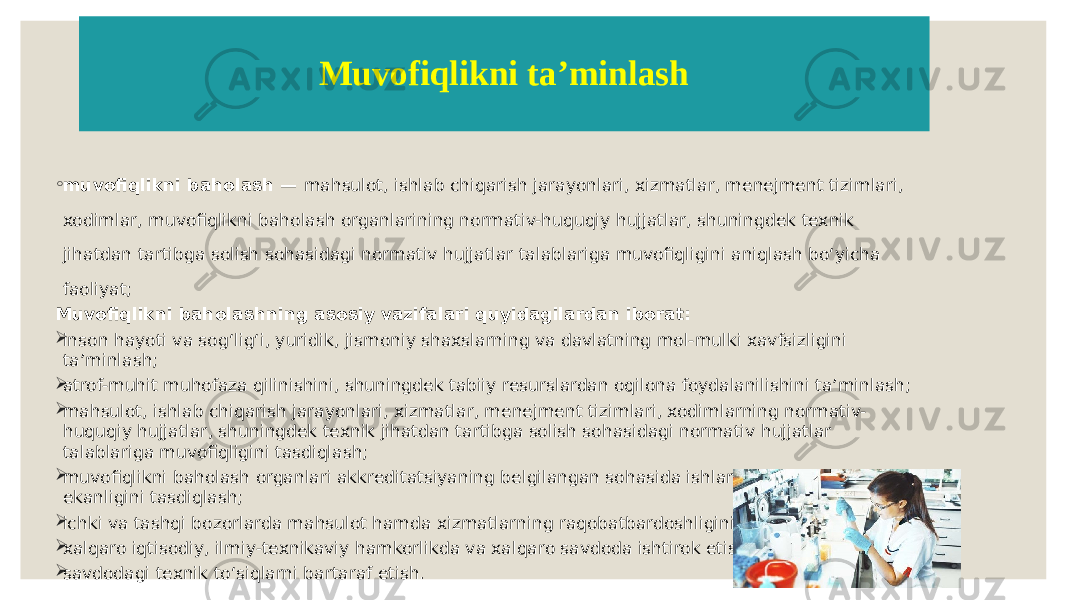 Muvofiqlikni taʼminlash ◦ muvofiqlikni baholash — mahsulot, ishlab chiqarish jarayonlari, xizmatlar, menejment tizimlari, xodimlar, muvofiqlikni baholash organlarining normativ-huquqiy hujjatlar, shuningdek texnik jihatdan tartibga solish sohasidagi normativ hujjatlar talablariga muvofiqligini aniqlash boʻyicha faoliyat; Muvofiqlikni baholashning asosiy vazifalari quyidagilardan iborat:  inson hayoti va sogʻligʻi, yuridik, jismoniy shaxslarning va davlatning mol-mulki xavfsizligini taʼminlash;  atrof-muhit muhofaza qilinishini, shuningdek tabiiy resurslardan oqilona foydalanilishini taʼminlash;  mahsulot, ishlab chiqarish jarayonlari, xizmatlar, menejment tizimlari, xodimlarning normativ- huquqiy hujjatlar, shuningdek texnik jihatdan tartibga solish sohasidagi normativ hujjatlar talablariga muvofiqligini tasdiqlash;  muvofiqlikni baholash organlari akkreditatsiyaning belgilangan sohasida ishlarni bajarishga vakolatli ekanligini tasdiqlash;  ichki va tashqi bozorlarda mahsulot hamda xizmatlarning raqobatbardoshligini oshirish;  xalqaro iqtisodiy, ilmiy-texnikaviy hamkorlikda va xalqaro savdoda ishtirok etish;  savdodagi texnik toʻsiqlarni bartaraf etish. 