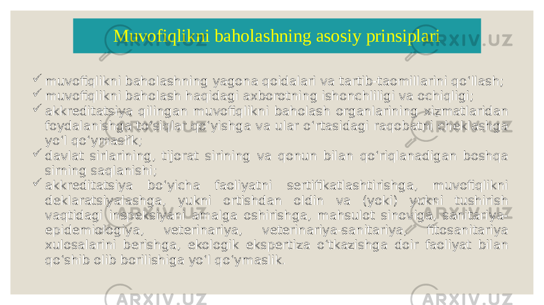  muvofiqlikni baholashning yagona qoidalari va tartib-taomillarini qoʻllash;  muvofiqlikni baholash haqidagi axborotning ishonchliligi va ochiqligi;  akkreditatsiya qilingan muvofiqlikni baholash organlarining xizmatlaridan foydalanishga toʻsiqlar qoʻyishga va ular oʻrtasidagi raqobatni cheklashga yoʻl qoʻymaslik;  davlat sirlarining, tijorat sirining va qonun bilan qoʻriqlanadigan boshqa sirning saqlanishi;  akkreditatsiya boʻyicha faoliyatni sertifikatlashtirishga, muvofiqlikni deklaratsiyalashga, yukni ortishdan oldin va (yoki) yukni tushirish vaqtidagi inspeksiyani amalga oshirishga, mahsulot sinoviga, sanitariya- epidemiologiya, veterinariya, veterinariya-sanitariya, fitosanitariya xulosalarini berishga, ekologik ekspertiza oʻtkazishga doir faoliyat bilan qoʻshib olib borilishiga yoʻl qoʻymaslik. Muvofiqlikni baholashning asosiy prinsiplari 