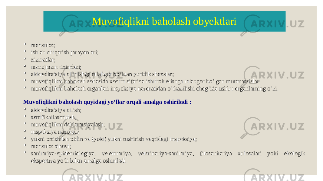  mahsulot;  ishlab chiqarish jarayonlari;  xizmatlar;  menejment tizimlari;  akkreditatsiya qilinishga talabgor boʻlgan yuridik shaxslar;  muvofiqlikni baholash sohasida xodim sifatida ishtirok etishga talabgor boʻlgan mutaxassislar;  muvofiqlikni baholash organlari inspeksiya nazoratidan oʻtkazilishi chogʻida ushbu organlarning oʻzi. Muvofiqlikni baholash obyektlari Muvofiqlikni baholash quyidagi yoʻllar orqali amalga oshiriladi :  akkreditatsiya qilish;  sertifikatlashtirish;  muvofiqlikni deklaratsiyalash;  inspeksiya nazorati;  yukni ortishdan oldin va (yoki) yukni tushirish vaqtidagi inspeksiya;  mahsulot sinovi;  sanitariya-epidemiologiya, veterinariya, veterinariya-sanitariya, fitosanitariya xulosalari yoki ekologik ekspertiza yoʻli bilan amalga oshiriladi. 