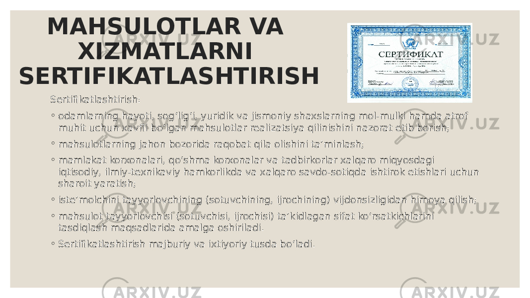 MAHSULOTLAR VA XIZMATLARNI SERTIFIKATLASHTIRISH Sertifikatlashtirish: ◦ odamlarning hayoti, sogʻligʻi, yuridik va jismoniy shaxslarning mol-mulki hamda atrof muhit uchun xavfli boʻlgan mahsulotlar realizatsiya qilinishini nazorat etib borish; ◦ mahsulotlarning jahon bozorida raqobat qila olishini taʼminlash; ◦ mamlakat korxonalari, qoʻshma korxonalar va tadbirkorlar xalqaro miqyosdagi iqtisodiy, ilmiy-texnikaviy hamkorlikda va xalqaro savdo-sotiqda ishtirok etishlari uchun sharoit yaratish; ◦ isteʼmolchini tayyorlovchining (sotuvchining, ijrochining) vijdonsizligidan himoya qilish; ◦ mahsulot tayyorlovchisi (sotuvchisi, ijrochisi) taʼkidlagan sifat koʻrsatkichlarini tasdiqlash maqsadlarida amalga oshiriladi. ◦ Sertifikatlashtirish majburiy va ixtiyoriy tusda boʻladi. 