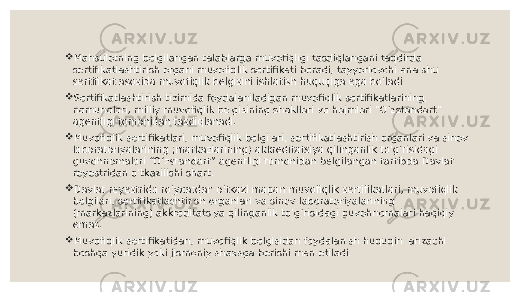  Mahsulotning belgilangan talablarga muvofiqligi tasdiqlangani taqdirda sertifikatlashtirish organi muvofiqlik sertifikati beradi, tayyorlovchi ana shu sertifikat asosida muvofiqlik belgisini ishlatish huquqiga ega boʻladi.  Sertifikatlashtirish tizimida foydalaniladigan muvofiqlik sertifikatlarining, namunalari, milliy muvofiqlik belgisining shakllari va hajmlari “Oʻzstandart” agentligi tomonidan tasdiqlanadi.  Muvofiqlik sertifikatlari, muvofiqlik belgilari, sertifikatlashtirish organlari va sinov laboratoriyalarining (markazlarining) akkreditatsiya qilinganlik toʻgʻrisidagi guvohnomalari “Oʻzstandart” agentligi tomonidan belgilangan tartibda Davlat reyestridan oʻtkazilishi shart.  Davlat reyestrida roʻyxatdan oʻtkazilmagan muvofiqlik sertifikatlari, muvofiqlik belgilari, sertifikatlashtirish organlari va sinov laboratoriyalarining (markazlarining) akkreditatsiya qilinganlik toʻgʻrisidagi guvohnomalari haqiqiy emas.  Muvofiqlik sertifikatidan, muvofiqlik belgisidan foydalanish huquqini arizachi boshqa yuridik yoki jismoniy shaxsga berishi man etiladi. 